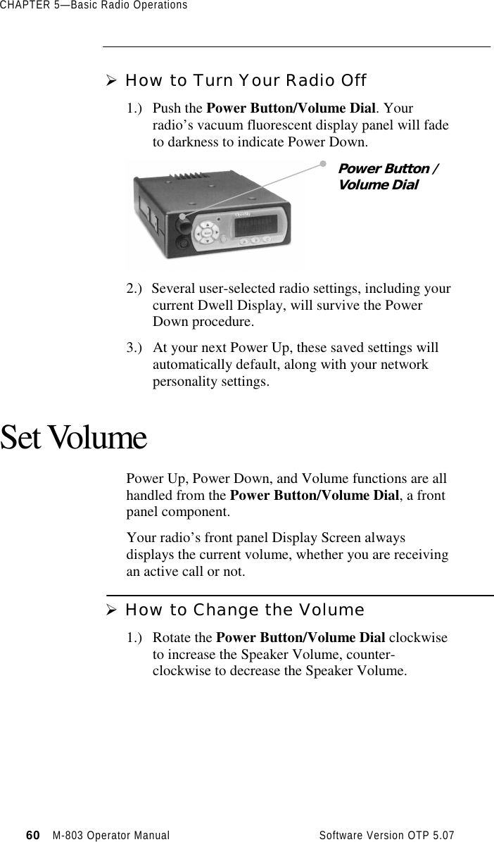 CHAPTER 5—Basic Radio Operations60   M-803 Operator Manual     Software Version OTP 5.07Ø How to Turn Your Radio Off1.) Push the Power Button/Volume Dial. Yourradio’s vacuum fluorescent display panel will fadeto darkness to indicate Power Down.2.) Several user-selected radio settings, including yourcurrent Dwell Display, will survive the PowerDown procedure.3.) At your next Power Up, these saved settings willautomatically default, along with your networkpersonality settings.Set VolumePower Up, Power Down, and Volume functions are allhandled from the Power Button/Volume Dial, a frontpanel component.Your radio’s front panel Display Screen alwaysdisplays the current volume, whether you are receivingan active call or not.Ø How to Change the Volume1.) Rotate the Power Button/Volume Dial clockwiseto increase the Speaker Volume, counter-clockwise to decrease the Speaker Volume.Power Button /Volume Dial