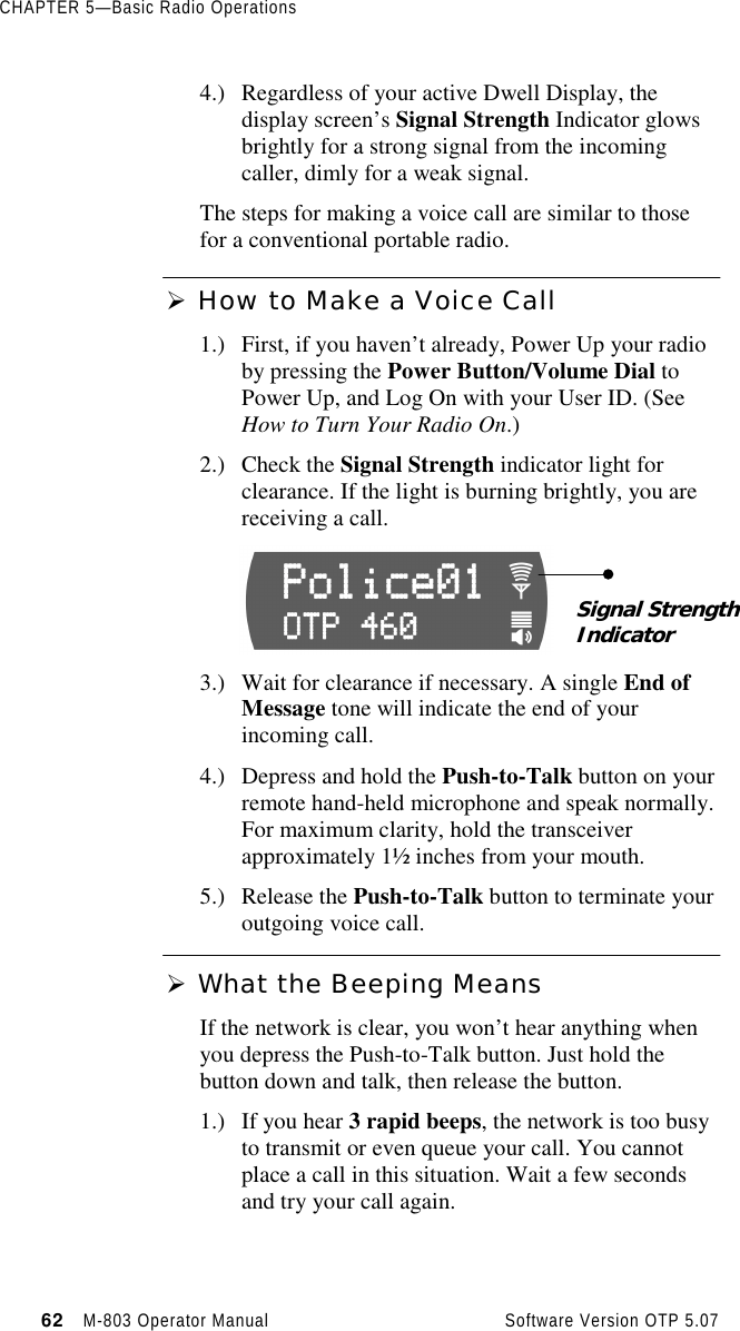 CHAPTER 5—Basic Radio Operations62   M-803 Operator Manual     Software Version OTP 5.074.) Regardless of your active Dwell Display, thedisplay screen’s Signal Strength Indicator glowsbrightly for a strong signal from the incomingcaller, dimly for a weak signal.The steps for making a voice call are similar to thosefor a conventional portable radio.Ø How to Make a Voice Call1.) First, if you haven’t already, Power Up your radioby pressing the Power Button/Volume Dial toPower Up, and Log On with your User ID. (SeeHow to Turn Your Radio On.)2.) Check the Signal Strength indicator light forclearance. If the light is burning brightly, you arereceiving a call.3.) Wait for clearance if necessary. A single End ofMessage tone will indicate the end of yourincoming call.4.) Depress and hold the Push-to-Talk button on yourremote hand-held microphone and speak normally.For maximum clarity, hold the transceiverapproximately 1½ inches from your mouth.5.) Release the Push-to-Talk button to terminate youroutgoing voice call.Ø What the Beeping MeansIf the network is clear, you won’t hear anything whenyou depress the Push-to-Talk button. Just hold thebutton down and talk, then release the button.1.) If you hear 3 rapid beeps, the network is too busyto transmit or even queue your call. You cannotplace a call in this situation. Wait a few secondsand try your call again.Signal StrengthIndicator