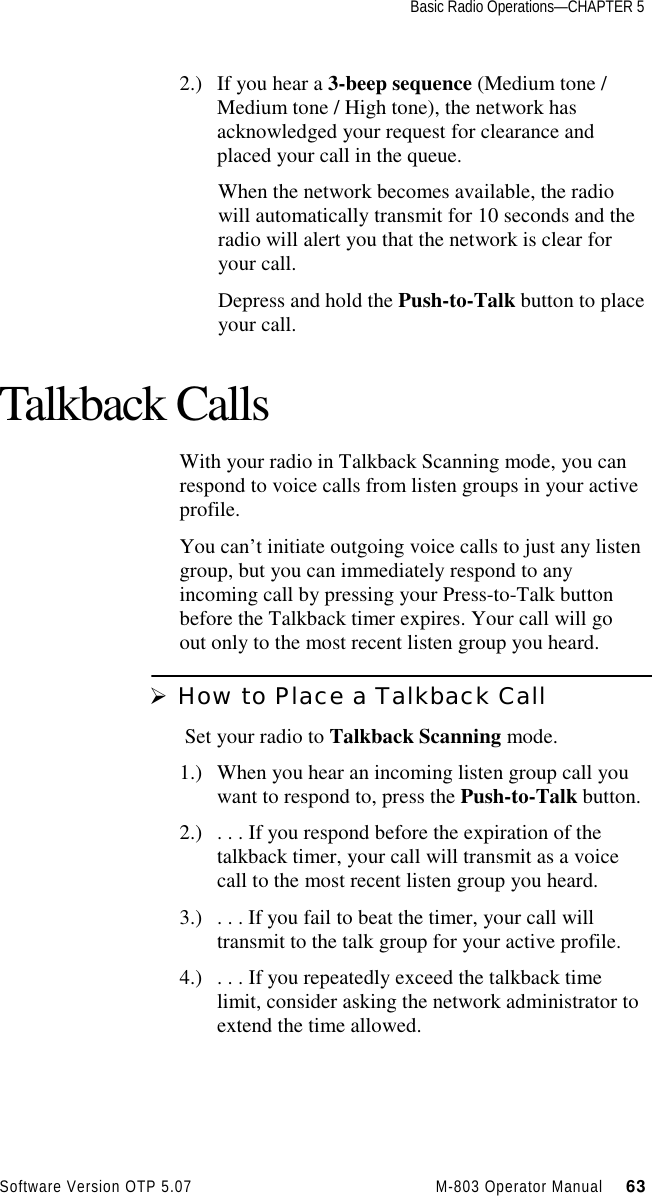 Basic Radio Operations—CHAPTER 5Software Version OTP 5.07 M-803 Operator Manual     632.) If you hear a 3-beep sequence (Medium tone /Medium tone / High tone), the network hasacknowledged your request for clearance andplaced your call in the queue.When the network becomes available, the radiowill automatically transmit for 10 seconds and theradio will alert you that the network is clear foryour call.Depress and hold the Push-to-Talk button to placeyour call.Talkback CallsWith your radio in Talkback Scanning mode, you canrespond to voice calls from listen groups in your activeprofile.You can’t initiate outgoing voice calls to just any listengroup, but you can immediately respond to anyincoming call by pressing your Press-to-Talk buttonbefore the Talkback timer expires. Your call will goout only to the most recent listen group you heard.Ø How to Place a Talkback Call Set your radio to Talkback Scanning mode.1.) When you hear an incoming listen group call youwant to respond to, press the Push-to-Talk button.2.) . . . If you respond before the expiration of thetalkback timer, your call will transmit as a voicecall to the most recent listen group you heard.3.) . . . If you fail to beat the timer, your call willtransmit to the talk group for your active profile.4.) . . . If you repeatedly exceed the talkback timelimit, consider asking the network administrator toextend the time allowed.