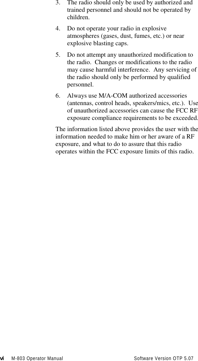 vivivivi M-803 Operator Manual                                          Software Version OTP 5.073. The radio should only be used by authorized andtrained personnel and should not be operated bychildren.4. Do not operate your radio in explosiveatmospheres (gases, dust, fumes, etc.) or nearexplosive blasting caps.5. Do not attempt any unauthorized modification tothe radio.  Changes or modifications to the radiomay cause harmful interference.  Any servicing ofthe radio should only be performed by qualifiedpersonnel.6. Always use M/A-COM authorized accessories(antennas, control heads, speakers/mics, etc.).  Useof unauthorized accessories can cause the FCC RFexposure compliance requirements to be exceeded.The information listed above provides the user with theinformation needed to make him or her aware of a RFexposure, and what to do to assure that this radiooperates within the FCC exposure limits of this radio.