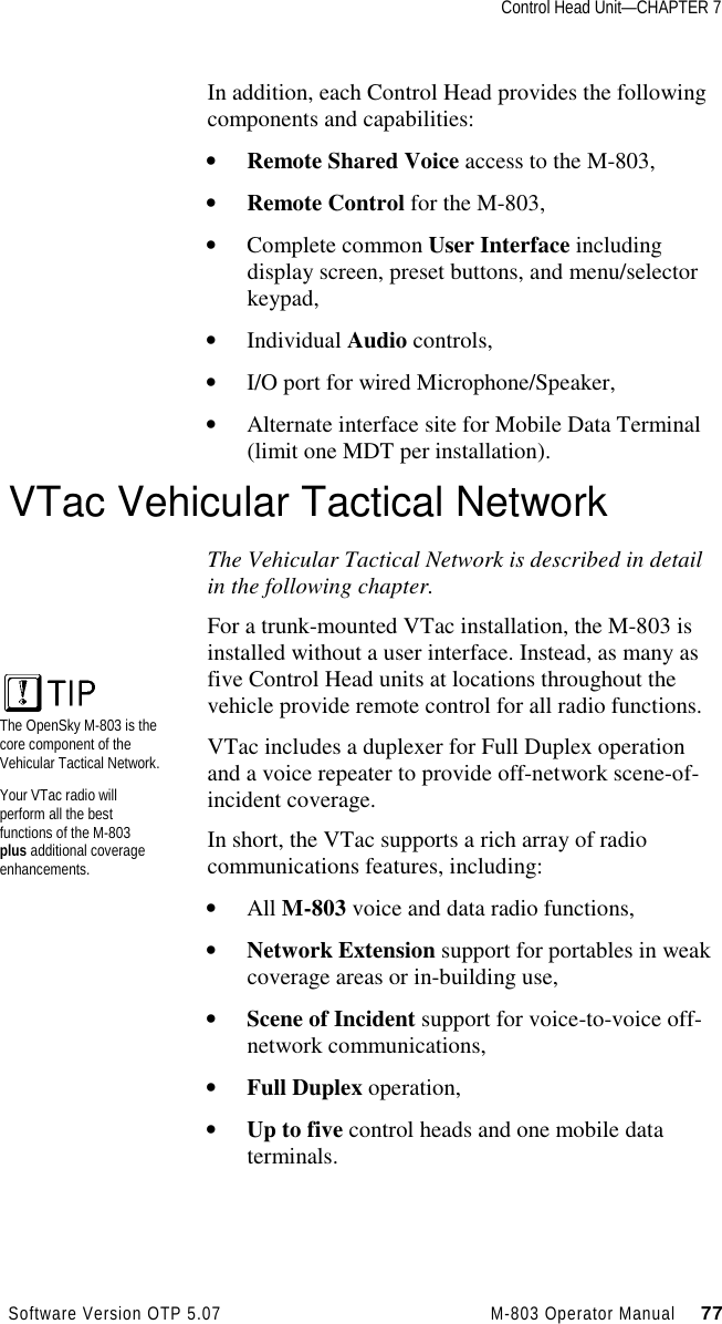 Control Head Unit—CHAPTER 7Software Version OTP 5.07 M-803 Operator Manual     77In addition, each Control Head provides the followingcomponents and capabilities:• Remote Shared Voice access to the M-803,• Remote Control for the M-803,• Complete common User Interface includingdisplay screen, preset buttons, and menu/selectorkeypad,• Individual Audio controls,• I/O port for wired Microphone/Speaker,• Alternate interface site for Mobile Data Terminal(limit one MDT per installation).VTac Vehicular Tactical NetworkThe Vehicular Tactical Network is described in detailin the following chapter.For a trunk-mounted VTac installation, the M-803 isinstalled without a user interface. Instead, as many asfive Control Head units at locations throughout thevehicle provide remote control for all radio functions.VTac includes a duplexer for Full Duplex operationand a voice repeater to provide off-network scene-of-incident coverage.In short, the VTac supports a rich array of radiocommunications features, including:• All M-803 voice and data radio functions,• Network Extension support for portables in weakcoverage areas or in-building use,• Scene of Incident support for voice-to-voice off-network communications,• Full Duplex operation,• Up to five control heads and one mobile dataterminals.The OpenSky M-803 is thecore component of theVehicular Tactical Network.Your VTac radio willperform all the bestfunctions of the M-803plus additional coverageenhancements.