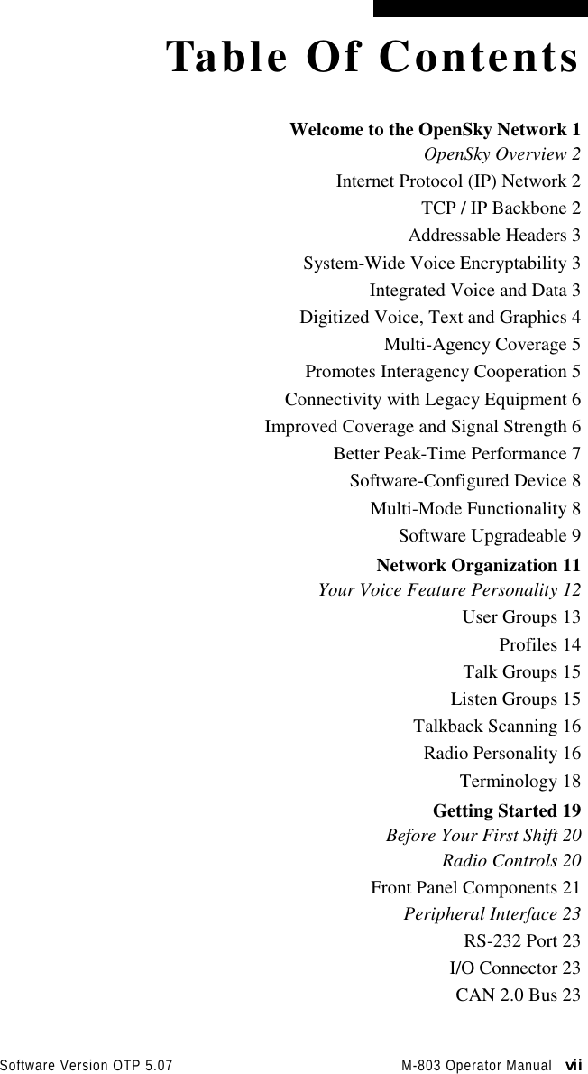 Software Version OTP 5.07 M-803 Operator Manual   viiviiviiviiTable Of ContentsWelcome to the OpenSky Network 1OpenSky Overview 2Internet Protocol (IP) Network 2TCP / IP Backbone 2Addressable Headers 3System-Wide Voice Encryptability 3Integrated Voice and Data 3Digitized Voice, Text and Graphics 4Multi-Agency Coverage 5Promotes Interagency Cooperation 5Connectivity with Legacy Equipment 6Improved Coverage and Signal Strength 6Better Peak-Time Performance 7Software-Configured Device 8Multi-Mode Functionality 8Software Upgradeable 9Network Organization 11Your Voice Feature Personality 12User Groups 13Profiles 14Talk Groups 15Listen Groups 15Talkback Scanning 16Radio Personality 16Terminology 18Getting Started 19Before Your First Shift 20Radio Controls 20Front Panel Components 21Peripheral Interface 23RS-232 Port 23I/O Connector 23CAN 2.0 Bus 23