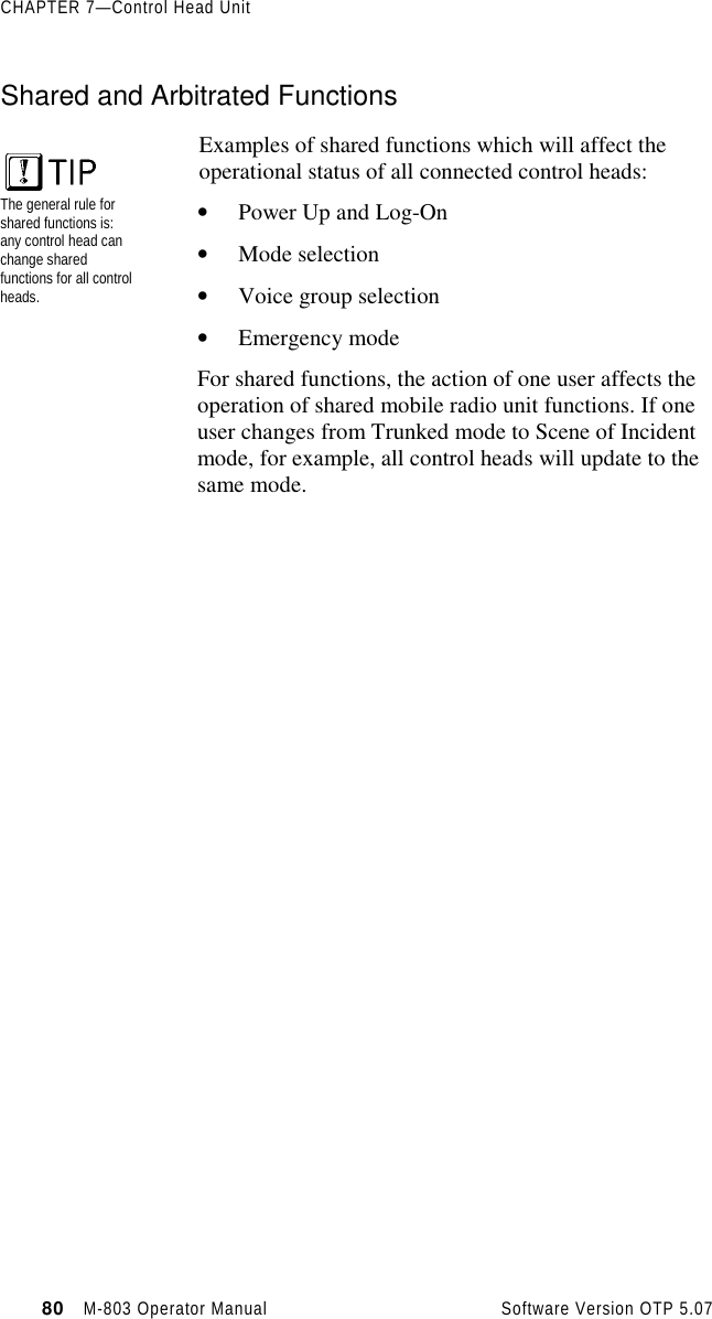 CHAPTER 7—Control Head Unit80   M-803 Operator Manual     Software Version OTP 5.07Shared and Arbitrated FunctionsExamples of shared functions which will affect theoperational status of all connected control heads:• Power Up and Log-On• Mode selection• Voice group selection• Emergency modeFor shared functions, the action of one user affects theoperation of shared mobile radio unit functions. If oneuser changes from Trunked mode to Scene of Incidentmode, for example, all control heads will update to thesame mode.The general rule forshared functions is:any control head canchange sharedfunctions for all controlheads.