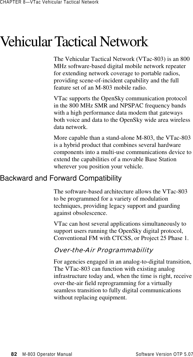 CHAPTER 8—VTac Vehicular Tactical Network82   M-803 Operator Manual     Software Version OTP 5.07Vehicular Tactical NetworkThe Vehicular Tactical Network (VTac-803) is an 800MHz software-based digital mobile network repeaterfor extending network coverage to portable radios,providing scene-of-incident capability and the fullfeature set of an M-803 mobile radio.VTac supports the OpenSky communication protocolin the 800 MHz SMR and NPSPAC frequency bandswith a high performance data modem that gatewaysboth voice and data to the OpenSky wide area wirelessdata network.More capable than a stand-alone M-803, the VTac-803is a hybrid product that combines several hardwarecomponents into a multi-use communications device toextend the capabilities of a movable Base Stationwherever you position your vehicle.Backward and Forward CompatibilityThe software-based architecture allows the VTac-803to be programmed for a variety of modulationtechniques, providing legacy support and guardingagainst obsolescence.VTac can host several applications simultaneously tosupport users running the OpenSky digital protocol,Conventional FM with CTCSS, or Project 25 Phase 1.Over-the-Air ProgrammabilityFor agencies engaged in an analog-to-digital transition,The VTac-803 can function with existing analoginfrastructure today and, when the time is right, receiveover-the-air field reprogramming for a virtuallyseamless transition to fully digital communicationswithout replacing equipment.