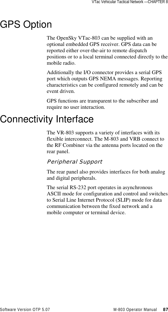 VTac Vehicular Tactical Network —CHAPTER 8Software Version OTP 5.07 M-803 Operator Manual     87GPS OptionThe OpenSky VTac-803 can be supplied with anoptional embedded GPS receiver. GPS data can bereported either over-the-air to remote dispatchpositions or to a local terminal connected directly to themobile radio.Additionally the I/O connector provides a serial GPSport which outputs GPS NEMA messages. Reportingcharacteristics can be configured remotely and can beevent driven.GPS functions are transparent to the subscriber andrequire no user interaction.Connectivity InterfaceThe VR-803 supports a variety of interfaces with itsflexible interconnect. The M-803 and VRB connect tothe RF Combiner via the antenna ports located on therear panel.Peripheral SupportThe rear panel also provides interfaces for both analogand digital peripherals.The serial RS-232 port operates in asynchronousASCII mode for configuration and control and switchesto Serial Line Internet Protocol (SLIP) mode for datacommunication between the fixed network and amobile computer or terminal device.