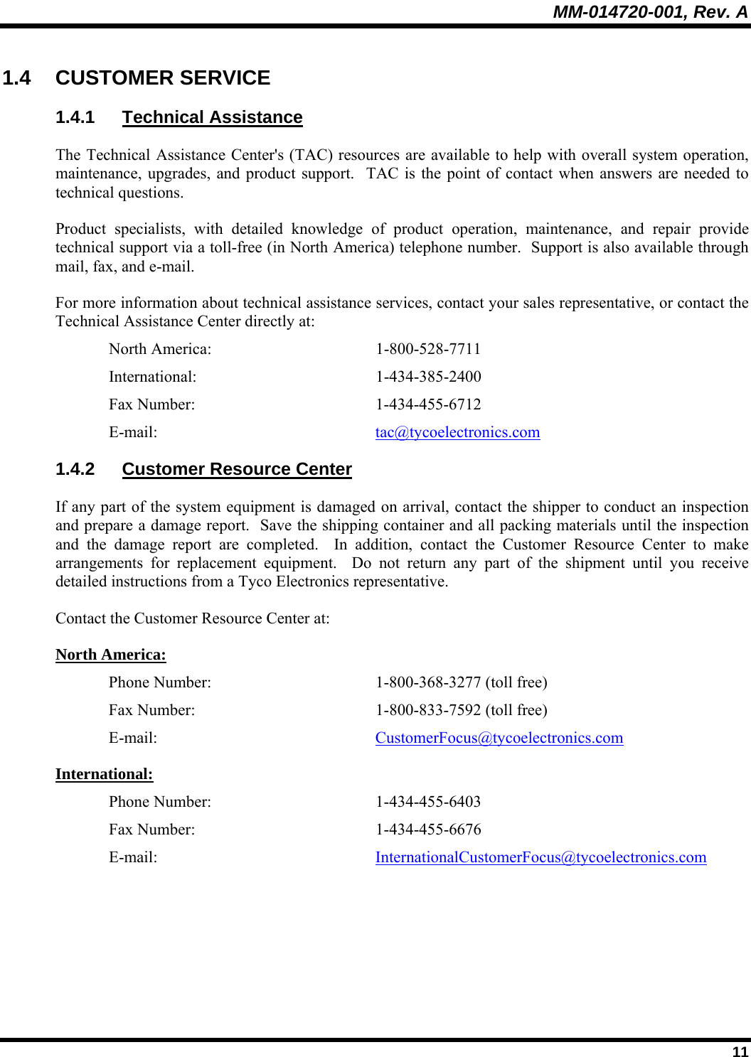 MM-014720-001, Rev. A  11 1.4 CUSTOMER SERVICE 1.4.1 Technical Assistance The Technical Assistance Center&apos;s (TAC) resources are available to help with overall system operation, maintenance, upgrades, and product support.  TAC is the point of contact when answers are needed to technical questions. Product specialists, with detailed knowledge of product operation, maintenance, and repair provide technical support via a toll-free (in North America) telephone number.  Support is also available through mail, fax, and e-mail. For more information about technical assistance services, contact your sales representative, or contact the Technical Assistance Center directly at: North America:  1-800-528-7711 International:   1-434-385-2400 Fax Number:  1-434-455-6712 E-mail:  tac@tycoelectronics.com 1.4.2 Customer Resource Center If any part of the system equipment is damaged on arrival, contact the shipper to conduct an inspection and prepare a damage report.  Save the shipping container and all packing materials until the inspection and the damage report are completed.  In addition, contact the Customer Resource Center to make arrangements for replacement equipment.  Do not return any part of the shipment until you receive detailed instructions from a Tyco Electronics representative. Contact the Customer Resource Center at: North America: Phone Number:   1-800-368-3277 (toll free) Fax Number:  1-800-833-7592 (toll free) E-mail:  CustomerFocus@tycoelectronics.com International: Phone Number:  1-434-455-6403 Fax Number:  1-434-455-6676 E-mail:  InternationalCustomerFocus@tycoelectronics.com 