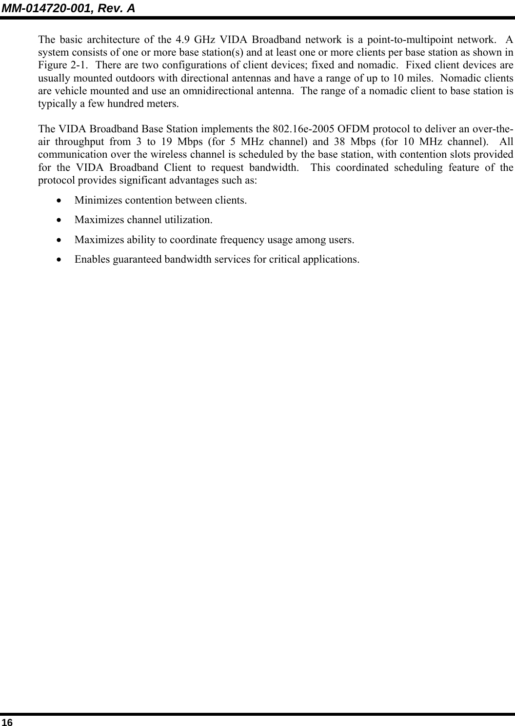 MM-014720-001, Rev. A 16 The basic architecture of the 4.9 GHz VIDA Broadband network is a point-to-multipoint network.  A system consists of one or more base station(s) and at least one or more clients per base station as shown in Figure 2-1.  There are two configurations of client devices; fixed and nomadic.  Fixed client devices are usually mounted outdoors with directional antennas and have a range of up to 10 miles.  Nomadic clients are vehicle mounted and use an omnidirectional antenna.  The range of a nomadic client to base station is  typically a few hundred meters. The VIDA Broadband Base Station implements the 802.16e-2005 OFDM protocol to deliver an over-the-air throughput from 3 to 19 Mbps (for 5 MHz channel) and 38 Mbps (for 10 MHz channel).  All communication over the wireless channel is scheduled by the base station, with contention slots provided for the VIDA Broadband Client to request bandwidth.  This coordinated scheduling feature of the protocol provides significant advantages such as: • Minimizes contention between clients. • Maximizes channel utilization. • Maximizes ability to coordinate frequency usage among users. • Enables guaranteed bandwidth services for critical applications.   