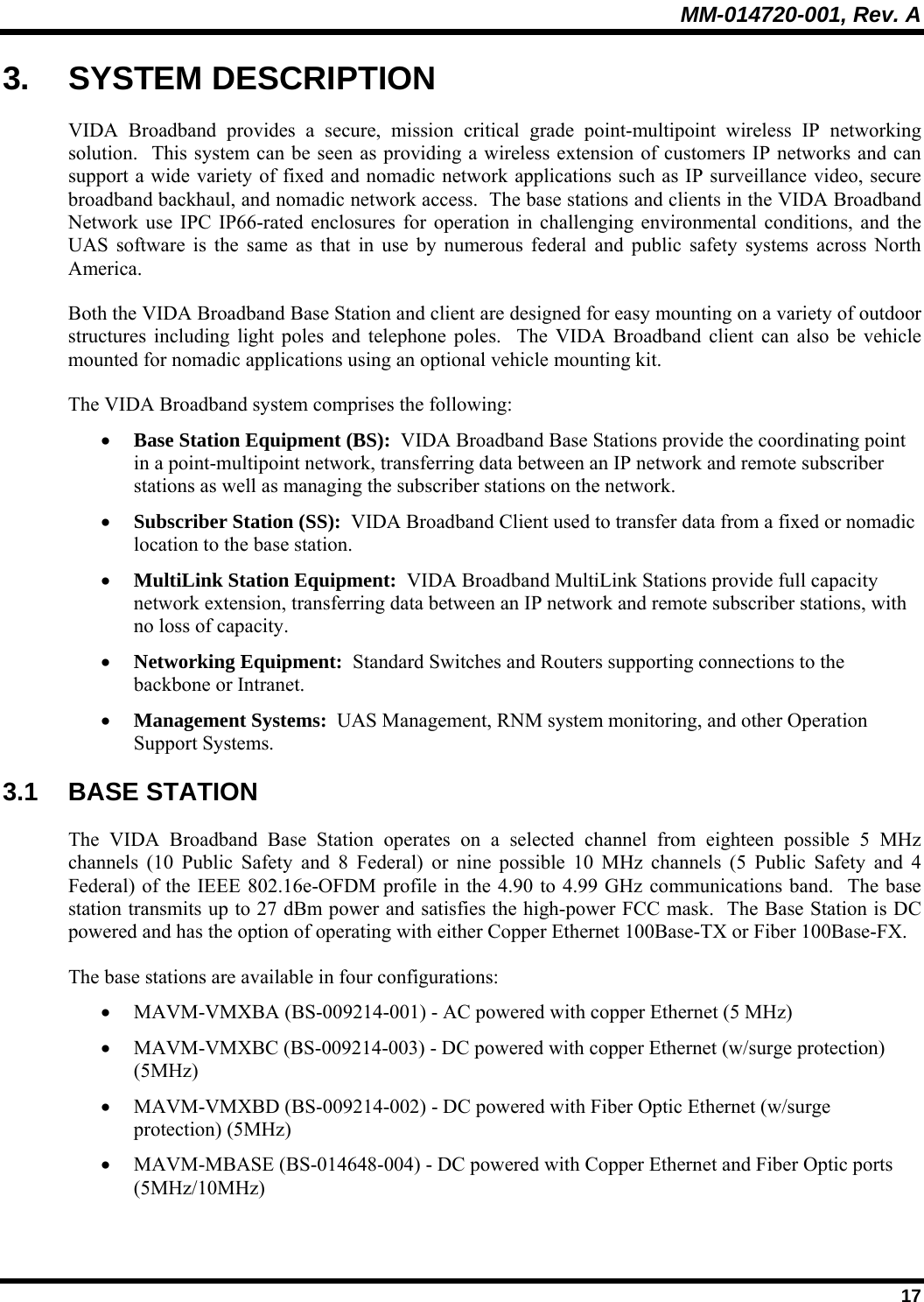 MM-014720-001, Rev. A  17 3. SYSTEM DESCRIPTION VIDA Broadband provides a secure, mission critical grade point-multipoint wireless IP networking solution.  This system can be seen as providing a wireless extension of customers IP networks and can support a wide variety of fixed and nomadic network applications such as IP surveillance video, secure broadband backhaul, and nomadic network access.  The base stations and clients in the VIDA Broadband Network use IPC IP66-rated enclosures for operation in challenging environmental conditions, and the UAS software is the same as that in use by numerous federal and public safety systems across North America. Both the VIDA Broadband Base Station and client are designed for easy mounting on a variety of outdoor structures including light poles and telephone poles.  The VIDA Broadband client can also be vehicle mounted for nomadic applications using an optional vehicle mounting kit.  The VIDA Broadband system comprises the following: • Base Station Equipment (BS):  VIDA Broadband Base Stations provide the coordinating point in a point-multipoint network, transferring data between an IP network and remote subscriber stations as well as managing the subscriber stations on the network. • Subscriber Station (SS):  VIDA Broadband Client used to transfer data from a fixed or nomadic location to the base station. • MultiLink Station Equipment:  VIDA Broadband MultiLink Stations provide full capacity network extension, transferring data between an IP network and remote subscriber stations, with no loss of capacity. • Networking Equipment:  Standard Switches and Routers supporting connections to the backbone or Intranet. • Management Systems:  UAS Management, RNM system monitoring, and other Operation Support Systems.  3.1 BASE STATION The VIDA Broadband Base Station operates on a selected channel from eighteen possible 5 MHz channels (10 Public Safety and 8 Federal) or nine possible 10 MHz channels (5 Public Safety and 4 Federal) of the IEEE 802.16e-OFDM profile in the 4.90 to 4.99 GHz communications band.  The base station transmits up to 27 dBm power and satisfies the high-power FCC mask.  The Base Station is DC powered and has the option of operating with either Copper Ethernet 100Base-TX or Fiber 100Base-FX. The base stations are available in four configurations: • MAVM-VMXBA (BS-009214-001) - AC powered with copper Ethernet (5 MHz) • MAVM-VMXBC (BS-009214-003) - DC powered with copper Ethernet (w/surge protection) (5MHz) • MAVM-VMXBD (BS-009214-002) - DC powered with Fiber Optic Ethernet (w/surge protection) (5MHz) • MAVM-MBASE (BS-014648-004) - DC powered with Copper Ethernet and Fiber Optic ports (5MHz/10MHz) 