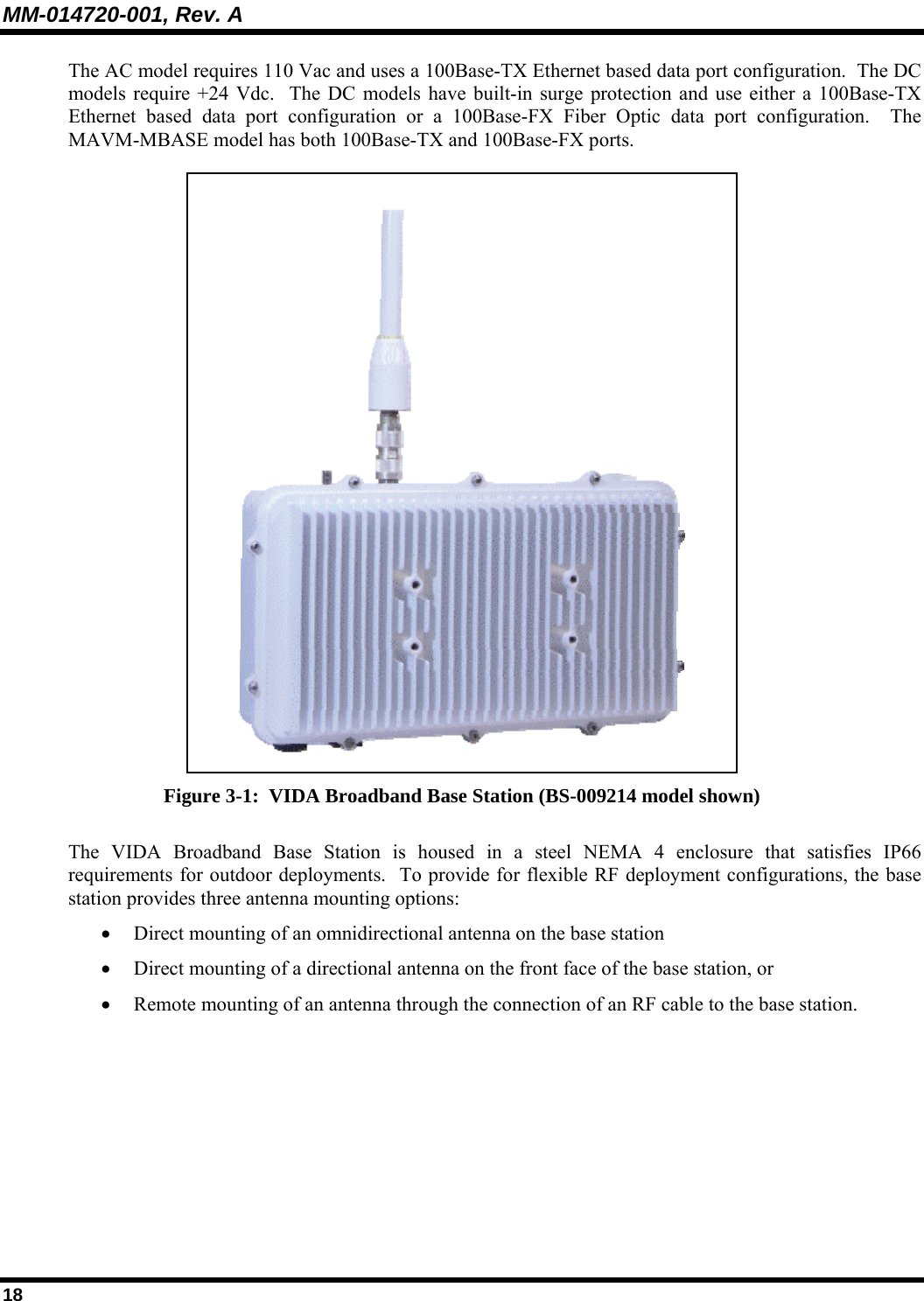 MM-014720-001, Rev. A 18 The AC model requires 110 Vac and uses a 100Base-TX Ethernet based data port configuration.  The DC models require +24 Vdc.  The DC models have built-in surge protection and use either a 100Base-TX Ethernet based data port configuration or a 100Base-FX Fiber Optic data port configuration.  The MAVM-MBASE model has both 100Base-TX and 100Base-FX ports.   Figure 3-1:  VIDA Broadband Base Station (BS-009214 model shown) The VIDA Broadband Base Station is housed in a steel NEMA 4 enclosure that satisfies IP66 requirements for outdoor deployments.  To provide for flexible RF deployment configurations, the base station provides three antenna mounting options: • Direct mounting of an omnidirectional antenna on the base station  • Direct mounting of a directional antenna on the front face of the base station, or  • Remote mounting of an antenna through the connection of an RF cable to the base station.   