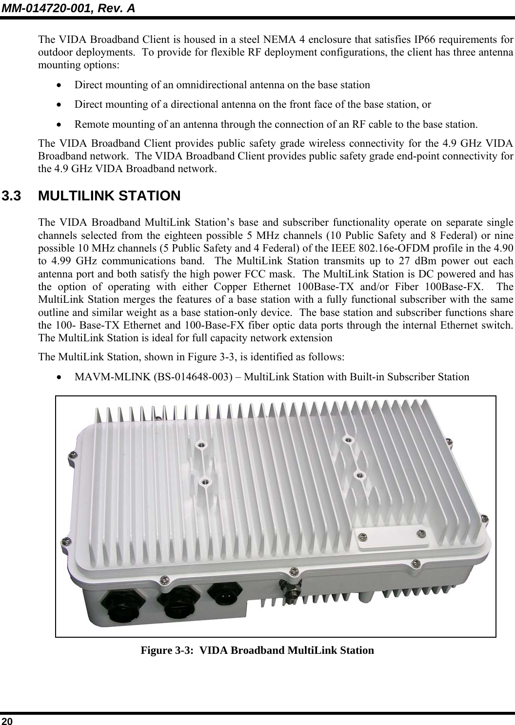 MM-014720-001, Rev. A 20 The VIDA Broadband Client is housed in a steel NEMA 4 enclosure that satisfies IP66 requirements for outdoor deployments.  To provide for flexible RF deployment configurations, the client has three antenna mounting options: • Direct mounting of an omnidirectional antenna on the base station  • Direct mounting of a directional antenna on the front face of the base station, or  • Remote mounting of an antenna through the connection of an RF cable to the base station.   The VIDA Broadband Client provides public safety grade wireless connectivity for the 4.9 GHz VIDA Broadband network.  The VIDA Broadband Client provides public safety grade end-point connectivity for the 4.9 GHz VIDA Broadband network.  3.3 MULTILINK STATION The VIDA Broadband MultiLink Station’s base and subscriber functionality operate on separate single channels selected from the eighteen possible 5 MHz channels (10 Public Safety and 8 Federal) or nine possible 10 MHz channels (5 Public Safety and 4 Federal) of the IEEE 802.16e-OFDM profile in the 4.90 to 4.99 GHz communications band.  The MultiLink Station transmits up to 27 dBm power out each antenna port and both satisfy the high power FCC mask.  The MultiLink Station is DC powered and has the option of operating with either Copper Ethernet 100Base-TX and/or Fiber 100Base-FX.  The MultiLink Station merges the features of a base station with a fully functional subscriber with the same outline and similar weight as a base station-only device.  The base station and subscriber functions share the 100- Base-TX Ethernet and 100-Base-FX fiber optic data ports through the internal Ethernet switch.  The MultiLink Station is ideal for full capacity network extension The MultiLink Station, shown in Figure 3-3, is identified as follows: • MAVM-MLINK (BS-014648-003) – MultiLink Station with Built-in Subscriber Station  Figure 3-3:  VIDA Broadband MultiLink Station 