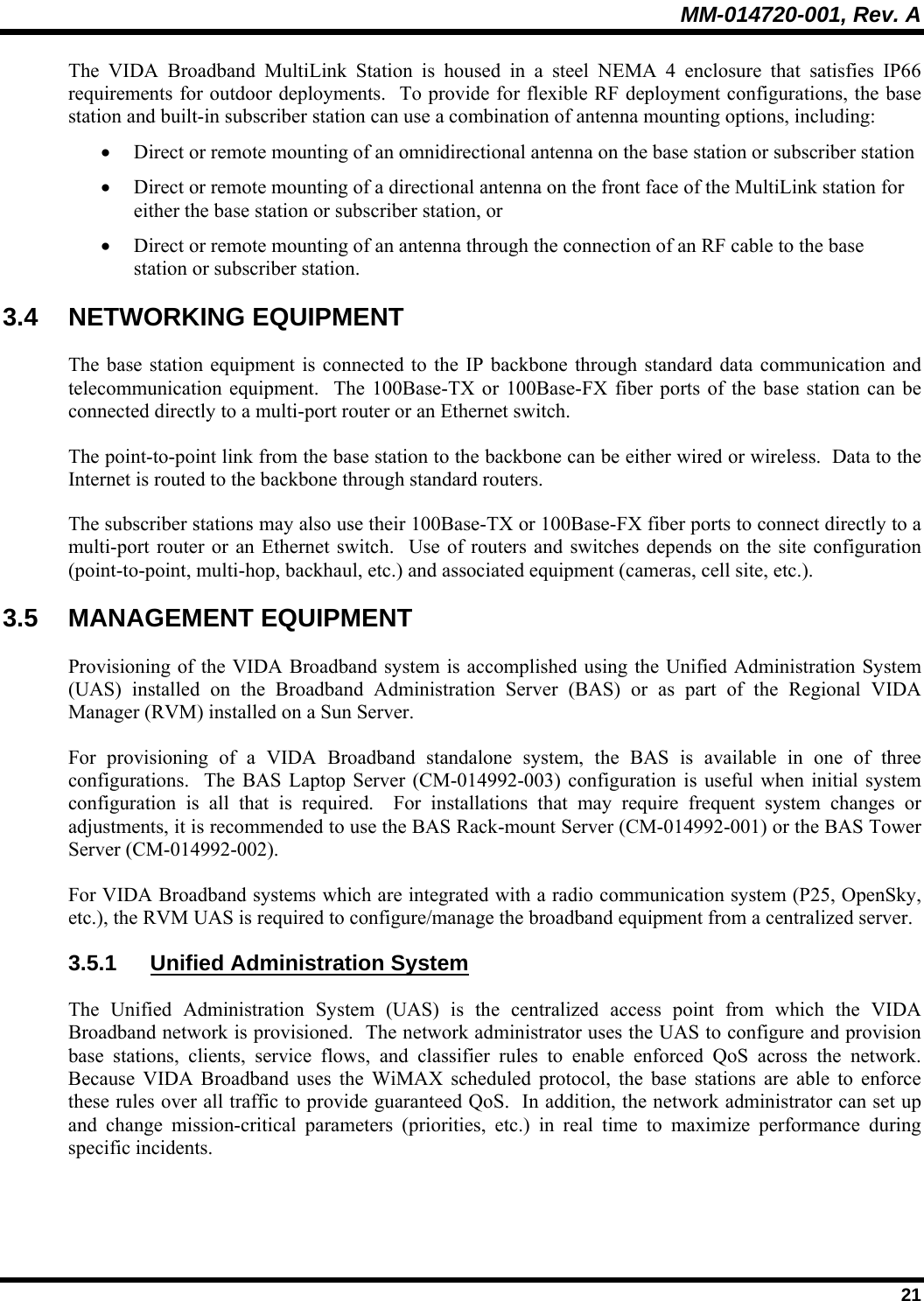 MM-014720-001, Rev. A  21 The VIDA Broadband MultiLink Station is housed in a steel NEMA 4 enclosure that satisfies IP66 requirements for outdoor deployments.  To provide for flexible RF deployment configurations, the base station and built-in subscriber station can use a combination of antenna mounting options, including: • Direct or remote mounting of an omnidirectional antenna on the base station or subscriber station  • Direct or remote mounting of a directional antenna on the front face of the MultiLink station for either the base station or subscriber station, or  • Direct or remote mounting of an antenna through the connection of an RF cable to the base station or subscriber station. 3.4 NETWORKING EQUIPMENT The base station equipment is connected to the IP backbone through standard data communication and telecommunication equipment.  The 100Base-TX or 100Base-FX fiber ports of the base station can be connected directly to a multi-port router or an Ethernet switch.  The point-to-point link from the base station to the backbone can be either wired or wireless.  Data to the Internet is routed to the backbone through standard routers.  The subscriber stations may also use their 100Base-TX or 100Base-FX fiber ports to connect directly to a multi-port router or an Ethernet switch.  Use of routers and switches depends on the site configuration (point-to-point, multi-hop, backhaul, etc.) and associated equipment (cameras, cell site, etc.). 3.5 MANAGEMENT EQUIPMENT Provisioning of the VIDA Broadband system is accomplished using the Unified Administration System (UAS) installed on the Broadband Administration Server (BAS) or as part of the Regional VIDA Manager (RVM) installed on a Sun Server. For provisioning of a VIDA Broadband standalone system, the BAS is available in one of three configurations.  The BAS Laptop Server (CM-014992-003) configuration is useful when initial system configuration is all that is required.  For installations that may require frequent system changes or adjustments, it is recommended to use the BAS Rack-mount Server (CM-014992-001) or the BAS Tower Server (CM-014992-002).   For VIDA Broadband systems which are integrated with a radio communication system (P25, OpenSky, etc.), the RVM UAS is required to configure/manage the broadband equipment from a centralized server. 3.5.1  Unified Administration System The Unified Administration System (UAS) is the centralized access point from which the VIDA Broadband network is provisioned.  The network administrator uses the UAS to configure and provision base stations, clients, service flows, and classifier rules to enable enforced QoS across the network.  Because VIDA Broadband uses the WiMAX scheduled protocol, the base stations are able to enforce these rules over all traffic to provide guaranteed QoS.  In addition, the network administrator can set up and change mission-critical parameters (priorities, etc.) in real time to maximize performance during specific incidents.  