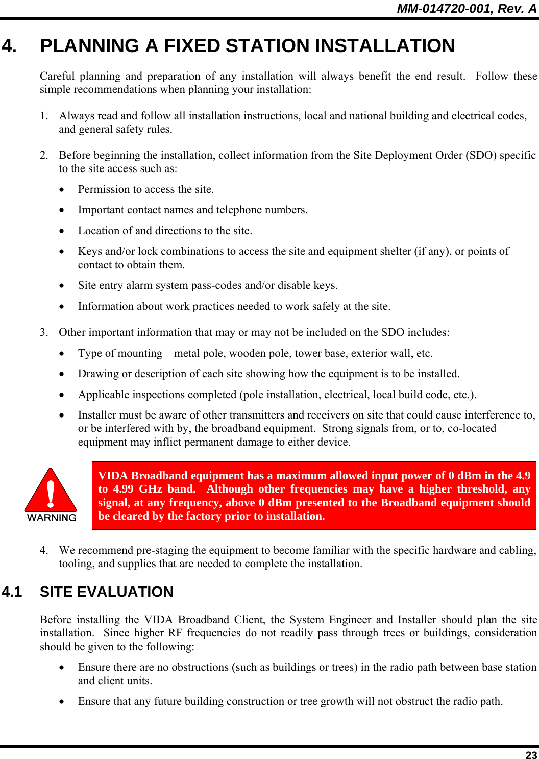 MM-014720-001, Rev. A  23 4.  PLANNING A FIXED STATION INSTALLATION Careful planning and preparation of any installation will always benefit the end result.  Follow these simple recommendations when planning your installation: 1. Always read and follow all installation instructions, local and national building and electrical codes, and general safety rules. 2. Before beginning the installation, collect information from the Site Deployment Order (SDO) specific to the site access such as: • Permission to access the site. • Important contact names and telephone numbers. • Location of and directions to the site. • Keys and/or lock combinations to access the site and equipment shelter (if any), or points of contact to obtain them. • Site entry alarm system pass-codes and/or disable keys. • Information about work practices needed to work safely at the site. 3. Other important information that may or may not be included on the SDO includes: • Type of mounting—metal pole, wooden pole, tower base, exterior wall, etc. • Drawing or description of each site showing how the equipment is to be installed. • Applicable inspections completed (pole installation, electrical, local build code, etc.). • Installer must be aware of other transmitters and receivers on site that could cause interference to, or be interfered with by, the broadband equipment.  Strong signals from, or to, co-located equipment may inflict permanent damage to either device.   VIDA Broadband equipment has a maximum allowed input power of 0 dBm in the 4.9 to 4.99 GHz band.  Although other frequencies may have a higher threshold, any signal, at any frequency, above 0 dBm presented to the Broadband equipment should be cleared by the factory prior to installation. 4. We recommend pre-staging the equipment to become familiar with the specific hardware and cabling, tooling, and supplies that are needed to complete the installation. 4.1 SITE EVALUATION Before installing the VIDA Broadband Client, the System Engineer and Installer should plan the site installation.  Since higher RF frequencies do not readily pass through trees or buildings, consideration should be given to the following: • Ensure there are no obstructions (such as buildings or trees) in the radio path between base station and client units. • Ensure that any future building construction or tree growth will not obstruct the radio path. 