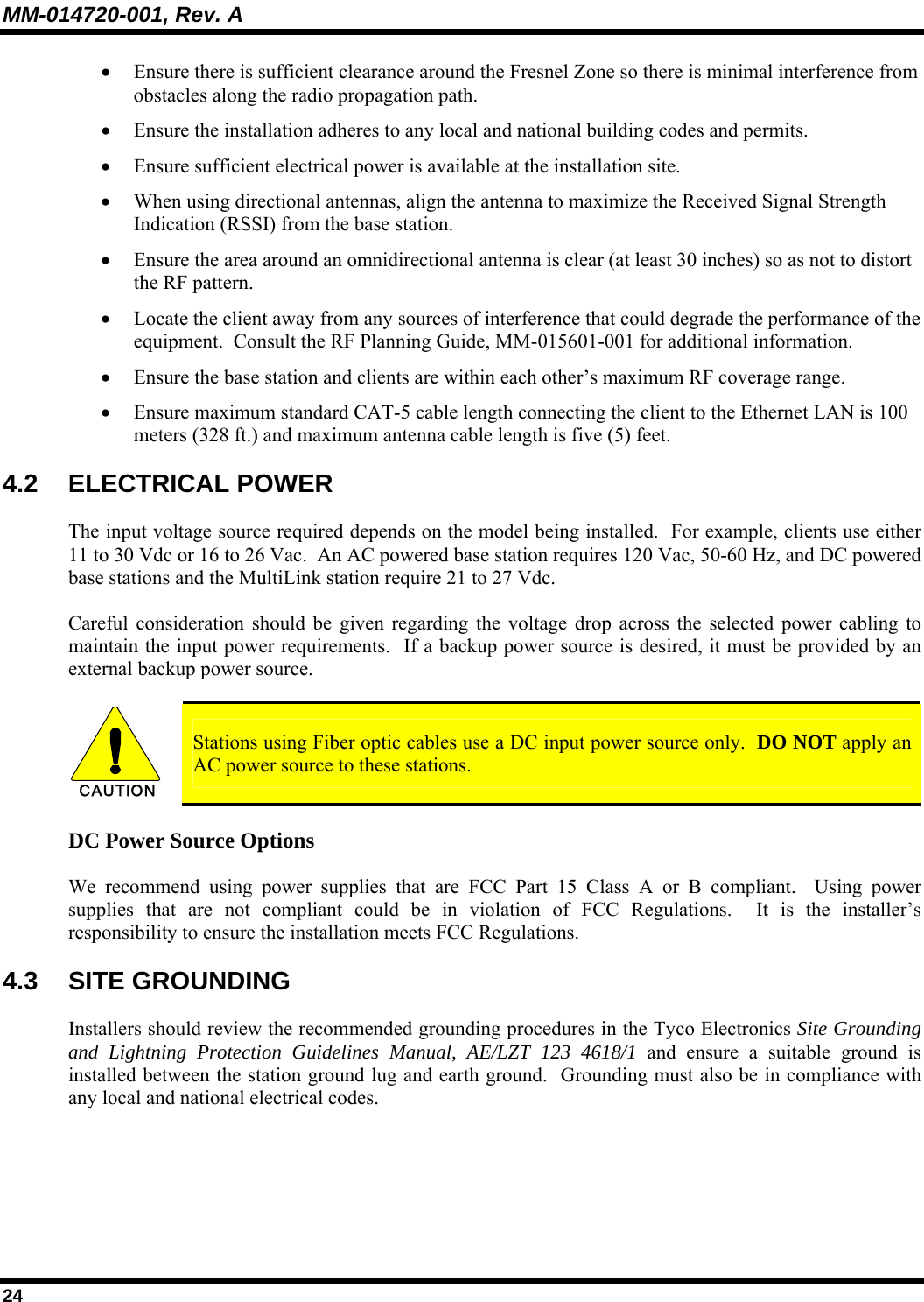 MM-014720-001, Rev. A 24 • Ensure there is sufficient clearance around the Fresnel Zone so there is minimal interference from obstacles along the radio propagation path. • Ensure the installation adheres to any local and national building codes and permits. • Ensure sufficient electrical power is available at the installation site. • When using directional antennas, align the antenna to maximize the Received Signal Strength Indication (RSSI) from the base station. • Ensure the area around an omnidirectional antenna is clear (at least 30 inches) so as not to distort the RF pattern. • Locate the client away from any sources of interference that could degrade the performance of the equipment.  Consult the RF Planning Guide, MM-015601-001 for additional information. • Ensure the base station and clients are within each other’s maximum RF coverage range. • Ensure maximum standard CAT-5 cable length connecting the client to the Ethernet LAN is 100 meters (328 ft.) and maximum antenna cable length is five (5) feet. 4.2 ELECTRICAL POWER The input voltage source required depends on the model being installed.  For example, clients use either 11 to 30 Vdc or 16 to 26 Vac.  An AC powered base station requires 120 Vac, 50-60 Hz, and DC powered base stations and the MultiLink station require 21 to 27 Vdc.   Careful consideration should be given regarding the voltage drop across the selected power cabling to maintain the input power requirements.  If a backup power source is desired, it must be provided by an external backup power source.    CAUTION  Stations using Fiber optic cables use a DC input power source only.  DO NOT apply an AC power source to these stations. DC Power Source Options We recommend using power supplies that are FCC Part 15 Class A or B compliant.  Using power supplies that are not compliant could be in violation of FCC Regulations.  It is the installer’s responsibility to ensure the installation meets FCC Regulations. 4.3 SITE GROUNDING Installers should review the recommended grounding procedures in the Tyco Electronics Site Grounding and Lightning Protection Guidelines Manual, AE/LZT 123 4618/1 and ensure a suitable ground is installed between the station ground lug and earth ground.  Grounding must also be in compliance with any local and national electrical codes. 