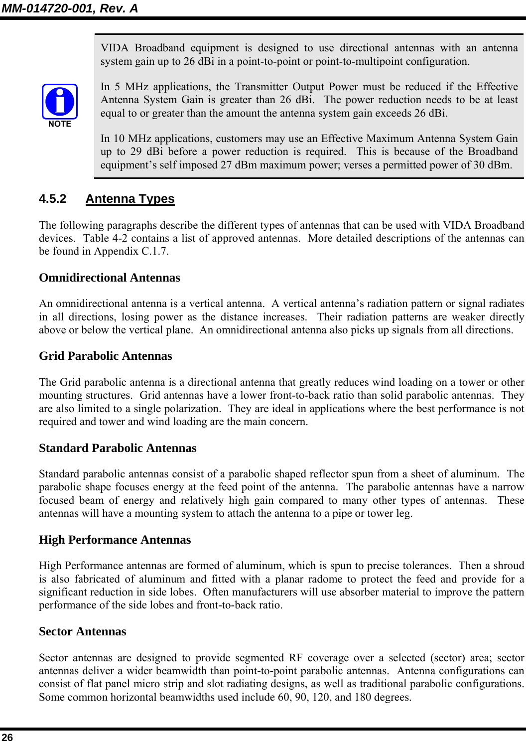 MM-014720-001, Rev. A 26  VIDA Broadband equipment is designed to use directional antennas with an antenna system gain up to 26 dBi in a point-to-point or point-to-multipoint configuration. In 5 MHz applications, the Transmitter Output Power must be reduced if the Effective Antenna System Gain is greater than 26 dBi.  The power reduction needs to be at least equal to or greater than the amount the antenna system gain exceeds 26 dBi. In 10 MHz applications, customers may use an Effective Maximum Antenna System Gain up to 29 dBi before a power reduction is required.  This is because of the Broadband equipment’s self imposed 27 dBm maximum power; verses a permitted power of 30 dBm. 4.5.2 Antenna Types The following paragraphs describe the different types of antennas that can be used with VIDA Broadband devices.  Table 4-2 contains a list of approved antennas.  More detailed descriptions of the antennas can be found in Appendix C.1.7.  Omnidirectional Antennas An omnidirectional antenna is a vertical antenna.  A vertical antenna’s radiation pattern or signal radiates in all directions, losing power as the distance increases.  Their radiation patterns are weaker directly above or below the vertical plane.  An omnidirectional antenna also picks up signals from all directions.  Grid Parabolic Antennas The Grid parabolic antenna is a directional antenna that greatly reduces wind loading on a tower or other mounting structures.  Grid antennas have a lower front-to-back ratio than solid parabolic antennas.  They are also limited to a single polarization.  They are ideal in applications where the best performance is not required and tower and wind loading are the main concern. Standard Parabolic Antennas Standard parabolic antennas consist of a parabolic shaped reflector spun from a sheet of aluminum.  The parabolic shape focuses energy at the feed point of the antenna.  The parabolic antennas have a narrow focused beam of energy and relatively high gain compared to many other types of antennas.  These antennas will have a mounting system to attach the antenna to a pipe or tower leg. High Performance Antennas High Performance antennas are formed of aluminum, which is spun to precise tolerances.  Then a shroud is also fabricated of aluminum and fitted with a planar radome to protect the feed and provide for a significant reduction in side lobes.  Often manufacturers will use absorber material to improve the pattern performance of the side lobes and front-to-back ratio. Sector Antennas Sector antennas are designed to provide segmented RF coverage over a selected (sector) area; sector antennas deliver a wider beamwidth than point-to-point parabolic antennas.  Antenna configurations can consist of flat panel micro strip and slot radiating designs, as well as traditional parabolic configurations.  Some common horizontal beamwidths used include 60, 90, 120, and 180 degrees. 