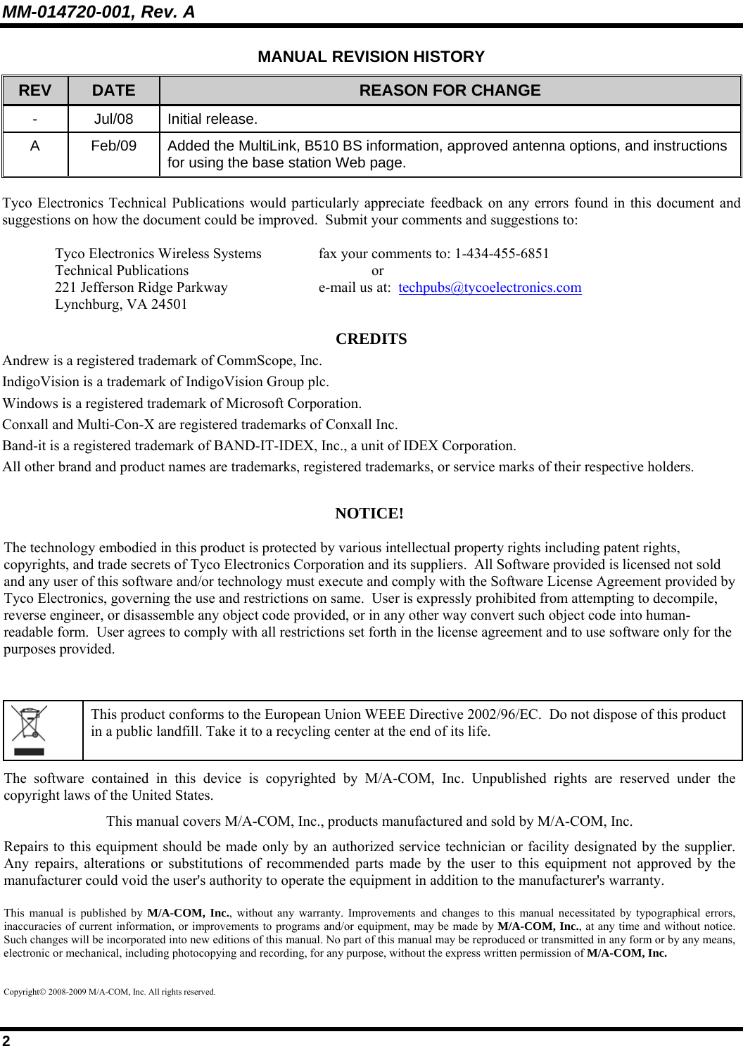 MM-014720-001, Rev. A 2 MANUAL REVISION HISTORY REV  DATE  REASON FOR CHANGE - Jul/08 Initial release. A  Feb/09  Added the MultiLink, B510 BS information, approved antenna options, and instructions for using the base station Web page.  Tyco Electronics Technical Publications would particularly appreciate feedback on any errors found in this document and suggestions on how the document could be improved.  Submit your comments and suggestions to:  Tyco Electronics Wireless Systems   fax your comments to: 1-434-455-6851 Technical Publications    or  221 Jefferson Ridge Parkway    e-mail us at:  techpubs@tycoelectronics.com Lynchburg, VA 24501  CREDITS Andrew is a registered trademark of CommScope, Inc. IndigoVision is a trademark of IndigoVision Group plc. Windows is a registered trademark of Microsoft Corporation. Conxall and Multi-Con-X are registered trademarks of Conxall Inc. Band-it is a registered trademark of BAND-IT-IDEX, Inc., a unit of IDEX Corporation. All other brand and product names are trademarks, registered trademarks, or service marks of their respective holders.  NOTICE!  The technology embodied in this product is protected by various intellectual property rights including patent rights, copyrights, and trade secrets of Tyco Electronics Corporation and its suppliers.  All Software provided is licensed not sold and any user of this software and/or technology must execute and comply with the Software License Agreement provided by Tyco Electronics, governing the use and restrictions on same.  User is expressly prohibited from attempting to decompile, reverse engineer, or disassemble any object code provided, or in any other way convert such object code into human-readable form.  User agrees to comply with all restrictions set forth in the license agreement and to use software only for the purposes provided.    This product conforms to the European Union WEEE Directive 2002/96/EC.  Do not dispose of this product in a public landfill. Take it to a recycling center at the end of its life. The software contained in this device is copyrighted by M/A-COM, Inc. Unpublished rights are reserved under the copyright laws of the United States. This manual covers M/A-COM, Inc., products manufactured and sold by M/A-COM, Inc. Repairs to this equipment should be made only by an authorized service technician or facility designated by the supplier. Any repairs, alterations or substitutions of recommended parts made by the user to this equipment not approved by the manufacturer could void the user&apos;s authority to operate the equipment in addition to the manufacturer&apos;s warranty. This manual is published by M/A-COM, Inc., without any warranty. Improvements and changes to this manual necessitated by typographical errors, inaccuracies of current information, or improvements to programs and/or equipment, may be made by M/A-COM, Inc., at any time and without notice. Such changes will be incorporated into new editions of this manual. No part of this manual may be reproduced or transmitted in any form or by any means, electronic or mechanical, including photocopying and recording, for any purpose, without the express written permission of M/A-COM, Inc. Copyright© 2008-2009 M/A-COM, Inc. All rights reserved. 