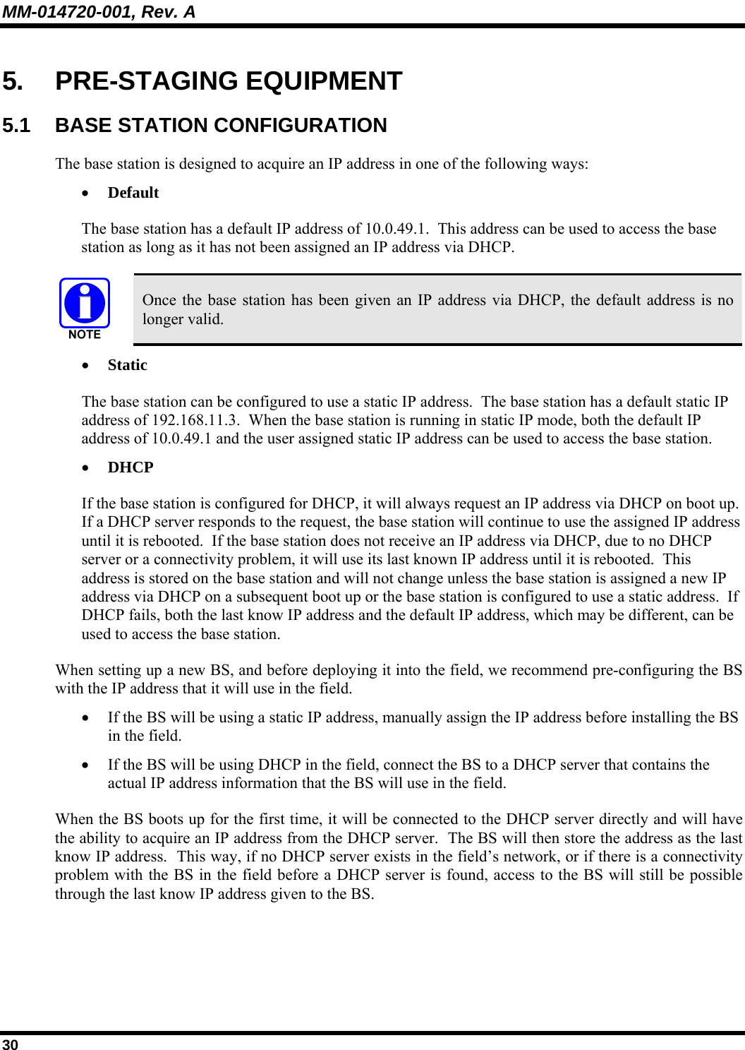 MM-014720-001, Rev. A 30 5. PRE-STAGING EQUIPMENT 5.1 BASE STATION CONFIGURATION The base station is designed to acquire an IP address in one of the following ways: • Default The base station has a default IP address of 10.0.49.1.  This address can be used to access the base station as long as it has not been assigned an IP address via DHCP.    Once the base station has been given an IP address via DHCP, the default address is no longer valid. • Static The base station can be configured to use a static IP address.  The base station has a default static IP address of 192.168.11.3.  When the base station is running in static IP mode, both the default IP address of 10.0.49.1 and the user assigned static IP address can be used to access the base station. • DHCP If the base station is configured for DHCP, it will always request an IP address via DHCP on boot up.  If a DHCP server responds to the request, the base station will continue to use the assigned IP address until it is rebooted.  If the base station does not receive an IP address via DHCP, due to no DHCP server or a connectivity problem, it will use its last known IP address until it is rebooted.  This address is stored on the base station and will not change unless the base station is assigned a new IP address via DHCP on a subsequent boot up or the base station is configured to use a static address.  If DHCP fails, both the last know IP address and the default IP address, which may be different, can be used to access the base station. When setting up a new BS, and before deploying it into the field, we recommend pre-configuring the BS with the IP address that it will use in the field.   • If the BS will be using a static IP address, manually assign the IP address before installing the BS in the field. • If the BS will be using DHCP in the field, connect the BS to a DHCP server that contains the actual IP address information that the BS will use in the field. When the BS boots up for the first time, it will be connected to the DHCP server directly and will have the ability to acquire an IP address from the DHCP server.  The BS will then store the address as the last know IP address.  This way, if no DHCP server exists in the field’s network, or if there is a connectivity problem with the BS in the field before a DHCP server is found, access to the BS will still be possible through the last know IP address given to the BS. 