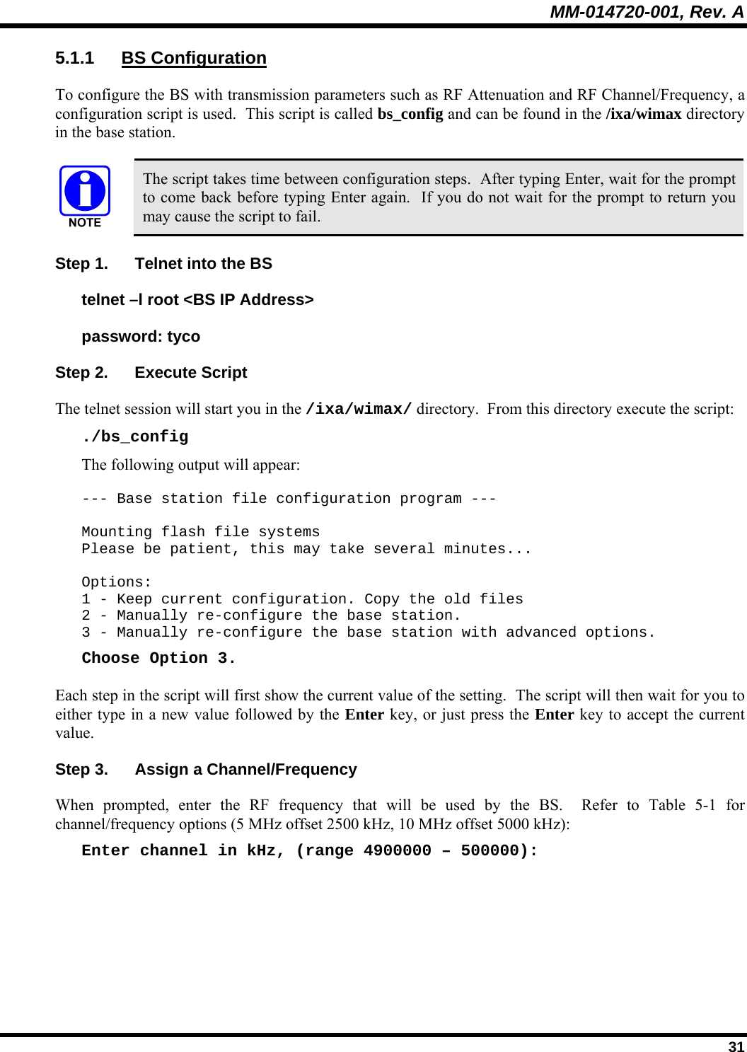 MM-014720-001, Rev. A  31 5.1.1 BS Configuration To configure the BS with transmission parameters such as RF Attenuation and RF Channel/Frequency, a configuration script is used.  This script is called bs_config and can be found in the /ixa/wimax directory in the base station.     The script takes time between configuration steps.  After typing Enter, wait for the prompt to come back before typing Enter again.  If you do not wait for the prompt to return you may cause the script to fail. Step 1.  Telnet into the BS telnet –l root &lt;BS IP Address&gt; password: tyco Step 2.  Execute Script The telnet session will start you in the /ixa/wimax/ directory.  From this directory execute the script: ./bs_config The following output will appear:  --- Base station file configuration program ---  Mounting flash file systems Please be patient, this may take several minutes...  Options: 1 - Keep current configuration. Copy the old files 2 - Manually re-configure the base station. 3 - Manually re-configure the base station with advanced options. Choose Option 3. Each step in the script will first show the current value of the setting.  The script will then wait for you to either type in a new value followed by the Enter key, or just press the Enter key to accept the current value. Step 3.  Assign a Channel/Frequency When prompted, enter the RF frequency that will be used by the BS.  Refer to Table 5-1 for channel/frequency options (5 MHz offset 2500 kHz, 10 MHz offset 5000 kHz): Enter channel in kHz, (range 4900000 – 500000): 