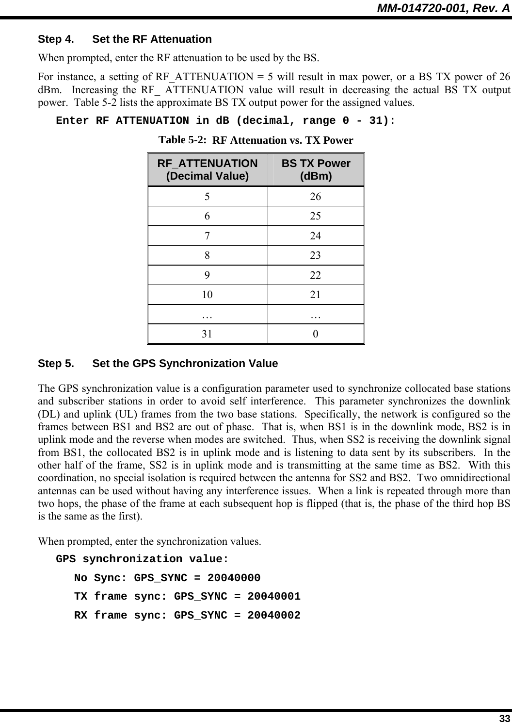 MM-014720-001, Rev. A  33 Step 4.  Set the RF Attenuation When prompted, enter the RF attenuation to be used by the BS.   For instance, a setting of RF_ATTENUATION = 5 will result in max power, or a BS TX power of 26 dBm.  Increasing the RF_ ATTENUATION value will result in decreasing the actual BS TX output power.  Table 5-2 lists the approximate BS TX output power for the assigned values. Enter RF ATTENUATION in dB (decimal, range 0 - 31): Table 5-2:  RF Attenuation vs. TX Power RF_ATTENUATION (Decimal Value)  BS TX Power (dBm) 5 26 6 25 7 24 8 23 9 22 10 21 … … 31 0 Step 5.  Set the GPS Synchronization Value The GPS synchronization value is a configuration parameter used to synchronize collocated base stations and subscriber stations in order to avoid self interference.  This parameter synchronizes the downlink (DL) and uplink (UL) frames from the two base stations.  Specifically, the network is configured so the frames between BS1 and BS2 are out of phase.  That is, when BS1 is in the downlink mode, BS2 is in uplink mode and the reverse when modes are switched.  Thus, when SS2 is receiving the downlink signal from BS1, the collocated BS2 is in uplink mode and is listening to data sent by its subscribers.  In the other half of the frame, SS2 is in uplink mode and is transmitting at the same time as BS2.  With this coordination, no special isolation is required between the antenna for SS2 and BS2.  Two omnidirectional antennas can be used without having any interference issues.  When a link is repeated through more than two hops, the phase of the frame at each subsequent hop is flipped (that is, the phase of the third hop BS is the same as the first). When prompted, enter the synchronization values. GPS synchronization value: No Sync: GPS_SYNC = 20040000 TX frame sync: GPS_SYNC = 20040001 RX frame sync: GPS_SYNC = 20040002 