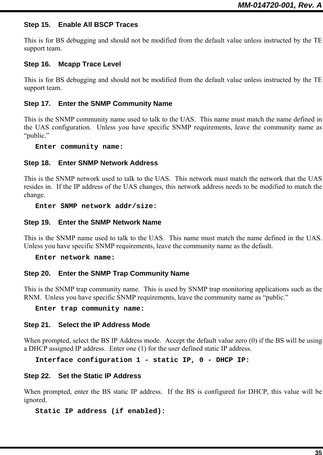 MM-014720-001, Rev. A  35 Step 15.  Enable All BSCP Traces This is for BS debugging and should not be modified from the default value unless instructed by the TE support team. Step 16.  Mcapp Trace Level This is for BS debugging and should not be modified from the default value unless instructed by the TE support team. Step 17.  Enter the SNMP Community Name This is the SNMP community name used to talk to the UAS.  This name must match the name defined in the UAS configuration.  Unless you have specific SNMP requirements, leave the community name as “public.” Enter community name: Step 18.  Enter SNMP Network Address This is the SNMP network used to talk to the UAS.  This network must match the network that the UAS resides in.  If the IP address of the UAS changes, this network address needs to be modified to match the change. Enter SNMP network addr/size: Step 19.  Enter the SNMP Network Name This is the SNMP name used to talk to the UAS.  This name must match the name defined in the UAS.  Unless you have specific SNMP requirements, leave the community name as the default. Enter network name: Step 20.  Enter the SNMP Trap Community Name This is the SNMP trap community name.  This is used by SNMP trap monitoring applications such as the RNM.  Unless you have specific SNMP requirements, leave the community name as “public.” Enter trap community name: Step 21.  Select the IP Address Mode When prompted, select the BS IP Address mode.  Accept the default value zero (0) if the BS will be using a DHCP assigned IP address.  Enter one (1) for the user defined static IP address. Interface configuration 1 - static IP, 0 - DHCP IP: Step 22.  Set the Static IP Address When prompted, enter the BS static IP address.  If the BS is configured for DHCP, this value will be ignored. Static IP address (if enabled): 