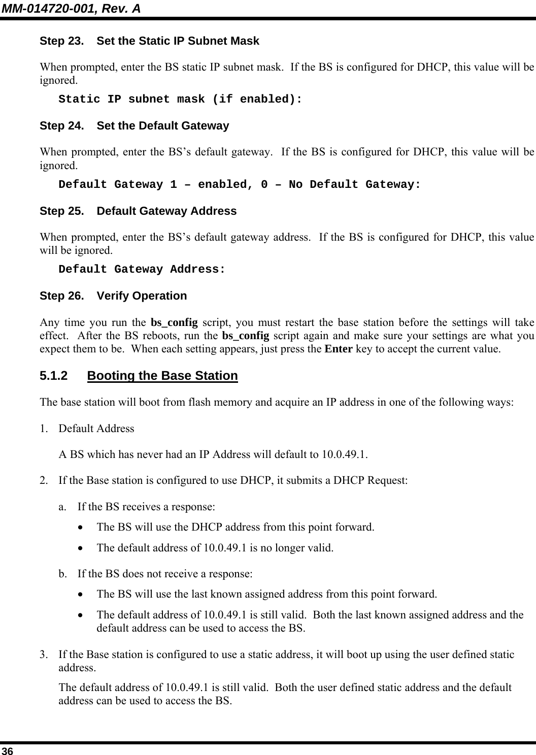 MM-014720-001, Rev. A 36 Step 23.  Set the Static IP Subnet Mask When prompted, enter the BS static IP subnet mask.  If the BS is configured for DHCP, this value will be ignored. Static IP subnet mask (if enabled): Step 24.  Set the Default Gateway When prompted, enter the BS’s default gateway.  If the BS is configured for DHCP, this value will be ignored. Default Gateway 1 – enabled, 0 – No Default Gateway: Step 25.  Default Gateway Address When prompted, enter the BS’s default gateway address.  If the BS is configured for DHCP, this value will be ignored. Default Gateway Address: Step 26.  Verify Operation Any time you run the bs_config script, you must restart the base station before the settings will take effect.  After the BS reboots, run the bs_config script again and make sure your settings are what you expect them to be.  When each setting appears, just press the Enter key to accept the current value. 5.1.2  Booting the Base Station The base station will boot from flash memory and acquire an IP address in one of the following ways: 1. Default Address A BS which has never had an IP Address will default to 10.0.49.1. 2. If the Base station is configured to use DHCP, it submits a DHCP Request: a. If the BS receives a response: • The BS will use the DHCP address from this point forward. • The default address of 10.0.49.1 is no longer valid. b. If the BS does not receive a response: • The BS will use the last known assigned address from this point forward. • The default address of 10.0.49.1 is still valid.  Both the last known assigned address and the default address can be used to access the BS. 3. If the Base station is configured to use a static address, it will boot up using the user defined static address. The default address of 10.0.49.1 is still valid.  Both the user defined static address and the default address can be used to access the BS. 