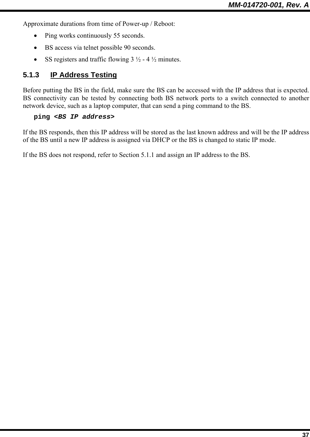 MM-014720-001, Rev. A  37 Approximate durations from time of Power-up / Reboot: • Ping works continuously 55 seconds. • BS access via telnet possible 90 seconds. • SS registers and traffic flowing 3 ½ - 4 ½ minutes. 5.1.3  IP Address Testing Before putting the BS in the field, make sure the BS can be accessed with the IP address that is expected.  BS connectivity can be tested by connecting both BS network ports to a switch connected to another network device, such as a laptop computer, that can send a ping command to the BS. ping &lt;BS IP address&gt; If the BS responds, then this IP address will be stored as the last known address and will be the IP address of the BS until a new IP address is assigned via DHCP or the BS is changed to static IP mode. If the BS does not respond, refer to Section 5.1.1 and assign an IP address to the BS. 