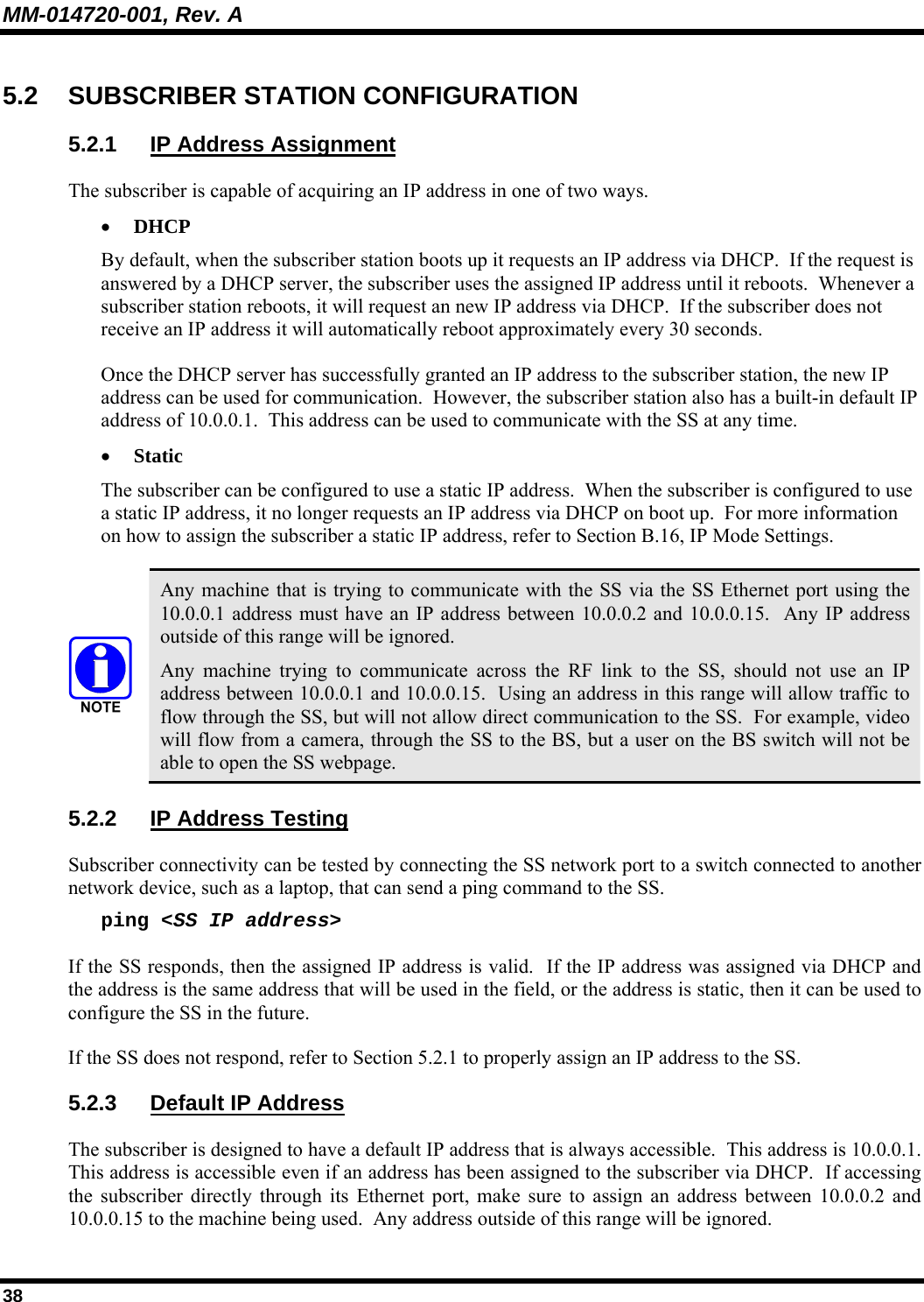 MM-014720-001, Rev. A 38 5.2 SUBSCRIBER STATION CONFIGURATION 5.2.1  IP Address Assignment The subscriber is capable of acquiring an IP address in one of two ways. • DHCP By default, when the subscriber station boots up it requests an IP address via DHCP.  If the request is answered by a DHCP server, the subscriber uses the assigned IP address until it reboots.  Whenever a subscriber station reboots, it will request an new IP address via DHCP.  If the subscriber does not receive an IP address it will automatically reboot approximately every 30 seconds. Once the DHCP server has successfully granted an IP address to the subscriber station, the new IP address can be used for communication.  However, the subscriber station also has a built-in default IP address of 10.0.0.1.  This address can be used to communicate with the SS at any time.   • Static The subscriber can be configured to use a static IP address.  When the subscriber is configured to use a static IP address, it no longer requests an IP address via DHCP on boot up.  For more information on how to assign the subscriber a static IP address, refer to Section B.16, IP Mode Settings.   Any machine that is trying to communicate with the SS via the SS Ethernet port using the 10.0.0.1 address must have an IP address between 10.0.0.2 and 10.0.0.15.  Any IP address outside of this range will be ignored. Any machine trying to communicate across the RF link to the SS, should not use an IP address between 10.0.0.1 and 10.0.0.15.  Using an address in this range will allow traffic to flow through the SS, but will not allow direct communication to the SS.  For example, video will flow from a camera, through the SS to the BS, but a user on the BS switch will not be able to open the SS webpage. 5.2.2  IP Address Testing Subscriber connectivity can be tested by connecting the SS network port to a switch connected to another network device, such as a laptop, that can send a ping command to the SS. ping &lt;SS IP address&gt; If the SS responds, then the assigned IP address is valid.  If the IP address was assigned via DHCP and the address is the same address that will be used in the field, or the address is static, then it can be used to configure the SS in the future. If the SS does not respond, refer to Section 5.2.1 to properly assign an IP address to the SS. 5.2.3 Default IP Address The subscriber is designed to have a default IP address that is always accessible.  This address is 10.0.0.1.  This address is accessible even if an address has been assigned to the subscriber via DHCP.  If accessing the subscriber directly through its Ethernet port, make sure to assign an address between 10.0.0.2 and 10.0.0.15 to the machine being used.  Any address outside of this range will be ignored. 