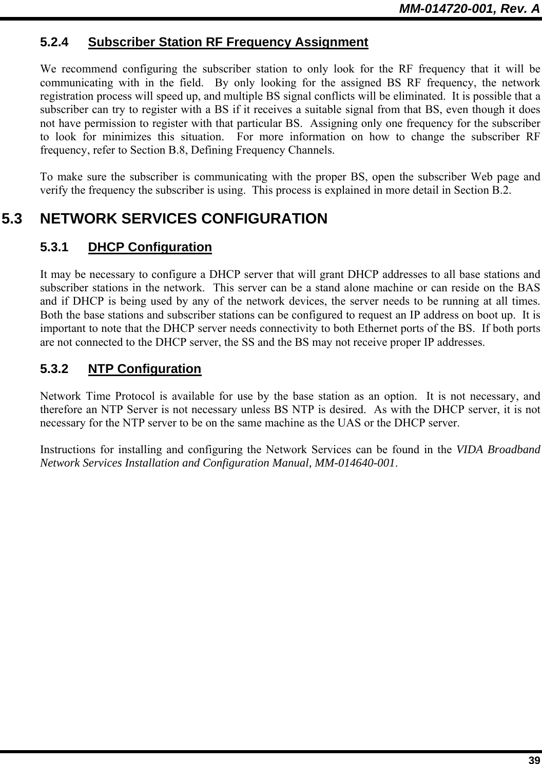 MM-014720-001, Rev. A  39 5.2.4  Subscriber Station RF Frequency Assignment We recommend configuring the subscriber station to only look for the RF frequency that it will be communicating with in the field.  By only looking for the assigned BS RF frequency, the network registration process will speed up, and multiple BS signal conflicts will be eliminated.  It is possible that a subscriber can try to register with a BS if it receives a suitable signal from that BS, even though it does not have permission to register with that particular BS.  Assigning only one frequency for the subscriber to look for minimizes this situation.  For more information on how to change the subscriber RF frequency, refer to Section B.8, Defining Frequency Channels. To make sure the subscriber is communicating with the proper BS, open the subscriber Web page and verify the frequency the subscriber is using.  This process is explained in more detail in Section B.2. 5.3 NETWORK SERVICES CONFIGURATION 5.3.1 DHCP Configuration It may be necessary to configure a DHCP server that will grant DHCP addresses to all base stations and subscriber stations in the network.  This server can be a stand alone machine or can reside on the BAS and if DHCP is being used by any of the network devices, the server needs to be running at all times.  Both the base stations and subscriber stations can be configured to request an IP address on boot up.  It is important to note that the DHCP server needs connectivity to both Ethernet ports of the BS.  If both ports are not connected to the DHCP server, the SS and the BS may not receive proper IP addresses.   5.3.2 NTP Configuration Network Time Protocol is available for use by the base station as an option.  It is not necessary, and therefore an NTP Server is not necessary unless BS NTP is desired.  As with the DHCP server, it is not necessary for the NTP server to be on the same machine as the UAS or the DHCP server. Instructions for installing and configuring the Network Services can be found in the VIDA Broadband Network Services Installation and Configuration Manual, MM-014640-001. 