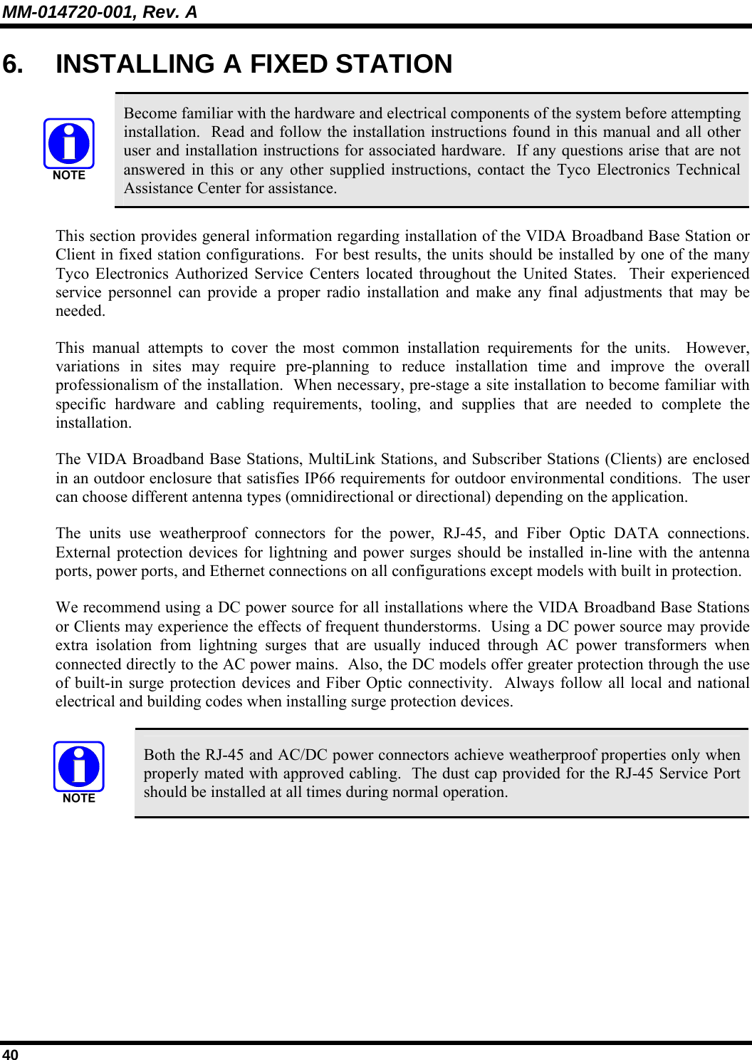 MM-014720-001, Rev. A 40 6.  INSTALLING A FIXED STATION   Become familiar with the hardware and electrical components of the system before attempting installation.  Read and follow the installation instructions found in this manual and all other user and installation instructions for associated hardware.  If any questions arise that are not answered in this or any other supplied instructions, contact the Tyco Electronics Technical Assistance Center for assistance. This section provides general information regarding installation of the VIDA Broadband Base Station or Client in fixed station configurations.  For best results, the units should be installed by one of the many Tyco Electronics Authorized Service Centers located throughout the United States.  Their experienced service personnel can provide a proper radio installation and make any final adjustments that may be needed. This manual attempts to cover the most common installation requirements for the units.  However, variations in sites may require pre-planning to reduce installation time and improve the overall professionalism of the installation.  When necessary, pre-stage a site installation to become familiar with specific hardware and cabling requirements, tooling, and supplies that are needed to complete the installation. The VIDA Broadband Base Stations, MultiLink Stations, and Subscriber Stations (Clients) are enclosed in an outdoor enclosure that satisfies IP66 requirements for outdoor environmental conditions.  The user can choose different antenna types (omnidirectional or directional) depending on the application. The units use weatherproof connectors for the power, RJ-45, and Fiber Optic DATA connections.  External protection devices for lightning and power surges should be installed in-line with the antenna ports, power ports, and Ethernet connections on all configurations except models with built in protection. We recommend using a DC power source for all installations where the VIDA Broadband Base Stations or Clients may experience the effects of frequent thunderstorms.  Using a DC power source may provide extra isolation from lightning surges that are usually induced through AC power transformers when connected directly to the AC power mains.  Also, the DC models offer greater protection through the use of built-in surge protection devices and Fiber Optic connectivity.  Always follow all local and national electrical and building codes when installing surge protection devices.   Both the RJ-45 and AC/DC power connectors achieve weatherproof properties only when properly mated with approved cabling.  The dust cap provided for the RJ-45 Service Port should be installed at all times during normal operation. 