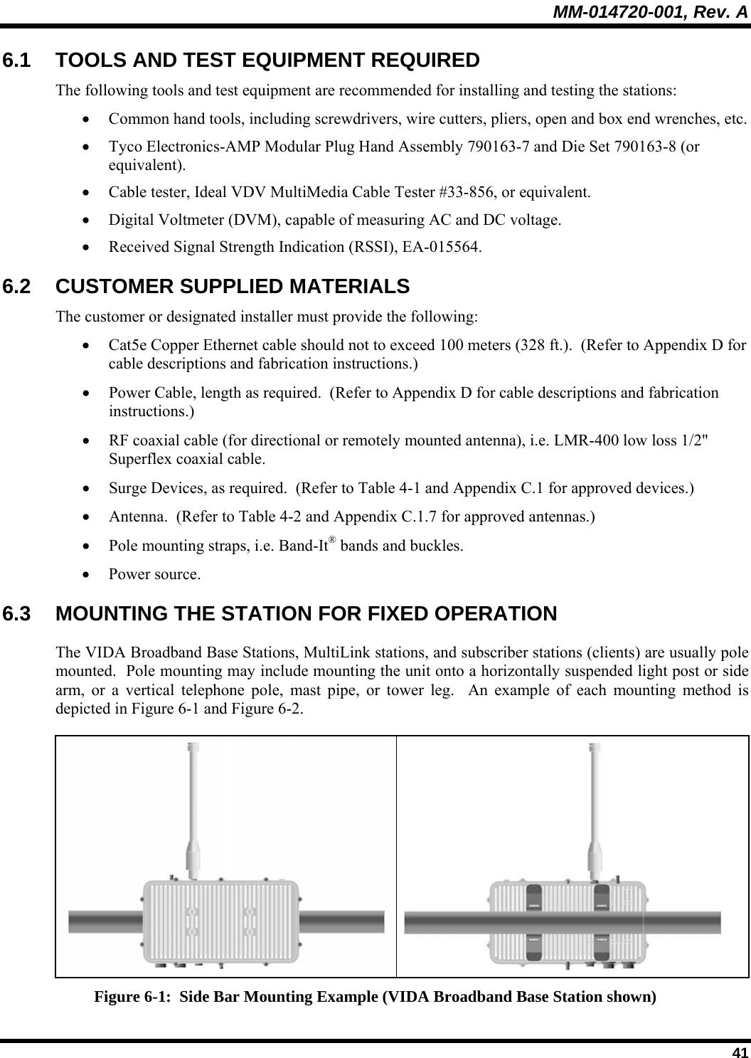 MM-014720-001, Rev. A  41 6.1  TOOLS AND TEST EQUIPMENT REQUIRED The following tools and test equipment are recommended for installing and testing the stations: • Common hand tools, including screwdrivers, wire cutters, pliers, open and box end wrenches, etc. • Tyco Electronics-AMP Modular Plug Hand Assembly 790163-7 and Die Set 790163-8 (or equivalent). • Cable tester, Ideal VDV MultiMedia Cable Tester #33-856, or equivalent. • Digital Voltmeter (DVM), capable of measuring AC and DC voltage. • Received Signal Strength Indication (RSSI), EA-015564. 6.2 CUSTOMER SUPPLIED MATERIALS The customer or designated installer must provide the following: • Cat5e Copper Ethernet cable should not to exceed 100 meters (328 ft.).  (Refer to Appendix D for cable descriptions and fabrication instructions.) • Power Cable, length as required.  (Refer to Appendix D for cable descriptions and fabrication instructions.) • RF coaxial cable (for directional or remotely mounted antenna), i.e. LMR-400 low loss 1/2&quot; Superflex coaxial cable. • Surge Devices, as required.  (Refer to Table 4-1 and Appendix C.1 for approved devices.) • Antenna.  (Refer to Table 4-2 and Appendix C.1.7 for approved antennas.) • Pole mounting straps, i.e. Band-It® bands and buckles. • Power source.  6.3 MOUNTING THE STATION FOR FIXED OPERATION The VIDA Broadband Base Stations, MultiLink stations, and subscriber stations (clients) are usually pole mounted.  Pole mounting may include mounting the unit onto a horizontally suspended light post or side arm, or a vertical telephone pole, mast pipe, or tower leg.  An example of each mounting method is depicted in Figure 6-1 and Figure 6-2.    Figure 6-1:  Side Bar Mounting Example (VIDA Broadband Base Station shown) 