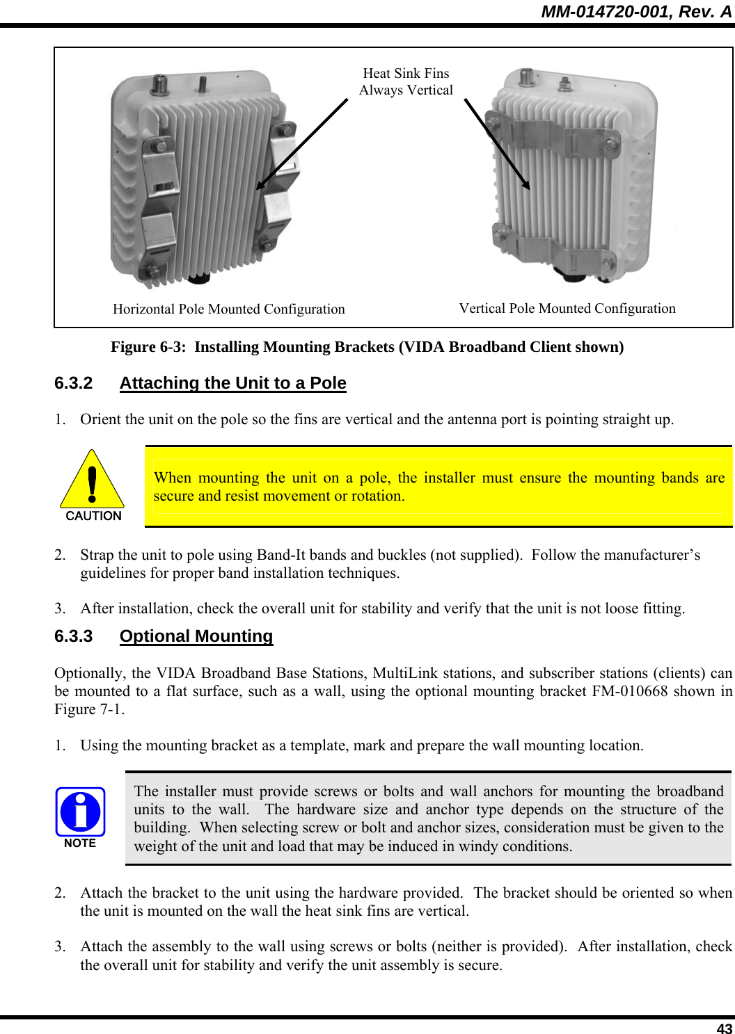 MM-014720-001, Rev. A  43   Figure 6-3:  Installing Mounting Brackets (VIDA Broadband Client shown) 6.3.2  Attaching the Unit to a Pole 1. Orient the unit on the pole so the fins are vertical and the antenna port is pointing straight up.   CAUTION  When mounting the unit on a pole, the installer must ensure the mounting bands are secure and resist movement or rotation. 2. Strap the unit to pole using Band-It bands and buckles (not supplied).  Follow the manufacturer’s guidelines for proper band installation techniques. 3. After installation, check the overall unit for stability and verify that the unit is not loose fitting. 6.3.3 Optional Mounting Optionally, the VIDA Broadband Base Stations, MultiLink stations, and subscriber stations (clients) can be mounted to a flat surface, such as a wall, using the optional mounting bracket FM-010668 shown in Figure 7-1. 1. Using the mounting bracket as a template, mark and prepare the wall mounting location.   The installer must provide screws or bolts and wall anchors for mounting the broadband units to the wall.  The hardware size and anchor type depends on the structure of the building.  When selecting screw or bolt and anchor sizes, consideration must be given to the weight of the unit and load that may be induced in windy conditions. 2. Attach the bracket to the unit using the hardware provided.  The bracket should be oriented so when the unit is mounted on the wall the heat sink fins are vertical.   3. Attach the assembly to the wall using screws or bolts (neither is provided).  After installation, check the overall unit for stability and verify the unit assembly is secure. Horizontal Pole Mounted Configuration  Vertical Pole Mounted Configuration Heat Sink Fins Always Vertical 