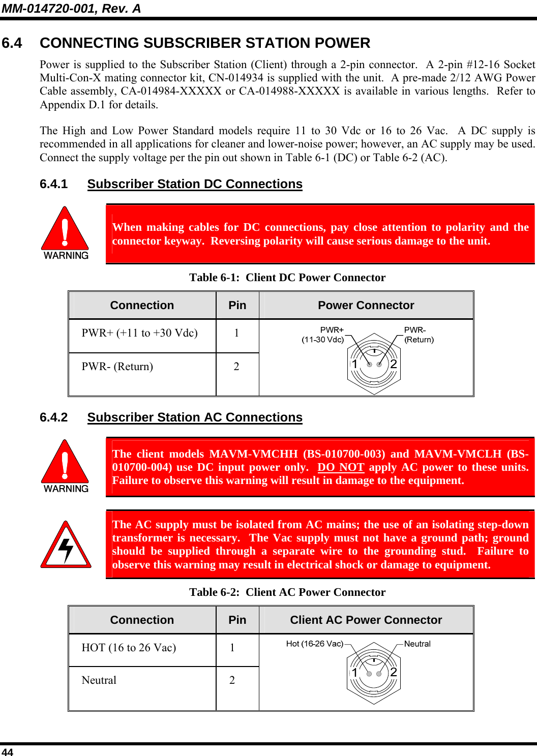 MM-014720-001, Rev. A 44 6.4  CONNECTING SUBSCRIBER STATION POWER Power is supplied to the Subscriber Station (Client) through a 2-pin connector.  A 2-pin #12-16 Socket Multi-Con-X mating connector kit, CN-014934 is supplied with the unit.  A pre-made 2/12 AWG Power Cable assembly, CA-014984-XXXXX or CA-014988-XXXXX is available in various lengths.  Refer to Appendix D.1 for details. The High and Low Power Standard models require 11 to 30 Vdc or 16 to 26 Vac.  A DC supply is recommended in all applications for cleaner and lower-noise power; however, an AC supply may be used.  Connect the supply voltage per the pin out shown in Table 6-1 (DC) or Table 6-2 (AC). 6.4.1  Subscriber Station DC Connections   When making cables for DC connections, pay close attention to polarity and the connector keyway.  Reversing polarity will cause serious damage to the unit. Table 6-1:  Client DC Power Connector Connection  Pin  Power Connector PWR+ (+11 to +30 Vdc)  1 PWR- (Return)  2  6.4.2  Subscriber Station AC Connections   The client models MAVM-VMCHH (BS-010700-003) and MAVM-VMCLH (BS-010700-004) use DC input power only.  DO NOT apply AC power to these units.  Failure to observe this warning will result in damage to the equipment.   The AC supply must be isolated from AC mains; the use of an isolating step-down transformer is necessary.  The Vac supply must not have a ground path; ground should be supplied through a separate wire to the grounding stud.  Failure to observe this warning may result in electrical shock or damage to equipment.   Table 6-2:  Client AC Power Connector Connection  Pin  Client AC Power Connector HOT (16 to 26 Vac)  1 Neutral 2  