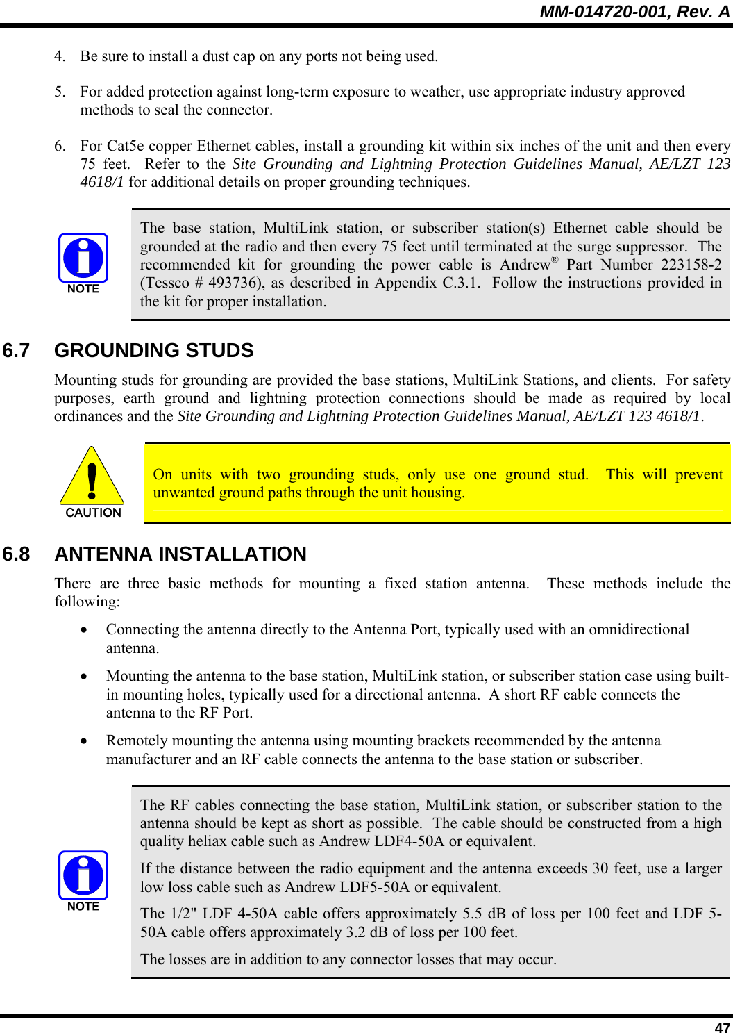 MM-014720-001, Rev. A  47 4. Be sure to install a dust cap on any ports not being used. 5. For added protection against long-term exposure to weather, use appropriate industry approved methods to seal the connector.  6. For Cat5e copper Ethernet cables, install a grounding kit within six inches of the unit and then every 75 feet.  Refer to the Site Grounding and Lightning Protection Guidelines Manual, AE/LZT 123 4618/1 for additional details on proper grounding techniques.     The base station, MultiLink station, or subscriber station(s) Ethernet cable should be grounded at the radio and then every 75 feet until terminated at the surge suppressor.  The recommended kit for grounding the power cable is Andrew® Part Number 223158-2 (Tessco # 493736), as described in Appendix C.3.1.  Follow the instructions provided in the kit for proper installation. 6.7 GROUNDING STUDS Mounting studs for grounding are provided the base stations, MultiLink Stations, and clients.  For safety purposes, earth ground and lightning protection connections should be made as required by local ordinances and the Site Grounding and Lightning Protection Guidelines Manual, AE/LZT 123 4618/1.    CAUTION  On units with two grounding studs, only use one ground stud.  This will prevent unwanted ground paths through the unit housing. 6.8 ANTENNA INSTALLATION There are three basic methods for mounting a fixed station antenna.  These methods include the following: • Connecting the antenna directly to the Antenna Port, typically used with an omnidirectional antenna. • Mounting the antenna to the base station, MultiLink station, or subscriber station case using built-in mounting holes, typically used for a directional antenna.  A short RF cable connects the antenna to the RF Port. • Remotely mounting the antenna using mounting brackets recommended by the antenna manufacturer and an RF cable connects the antenna to the base station or subscriber.   The RF cables connecting the base station, MultiLink station, or subscriber station to the antenna should be kept as short as possible.  The cable should be constructed from a high quality heliax cable such as Andrew LDF4-50A or equivalent.  If the distance between the radio equipment and the antenna exceeds 30 feet, use a larger low loss cable such as Andrew LDF5-50A or equivalent. The 1/2&quot; LDF 4-50A cable offers approximately 5.5 dB of loss per 100 feet and LDF 5-50A cable offers approximately 3.2 dB of loss per 100 feet. The losses are in addition to any connector losses that may occur. 