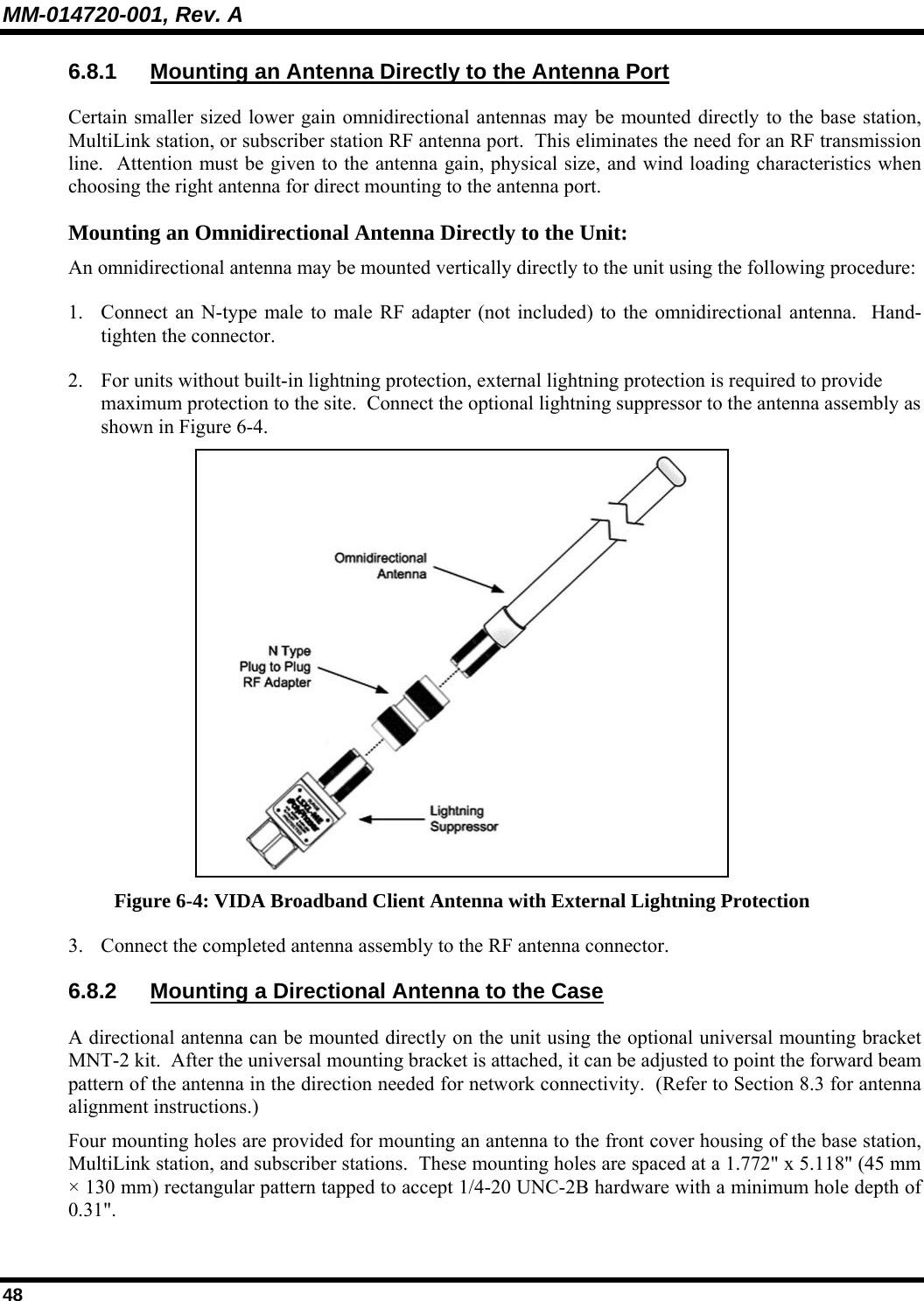 MM-014720-001, Rev. A 48 6.8.1  Mounting an Antenna Directly to the Antenna Port Certain smaller sized lower gain omnidirectional antennas may be mounted directly to the base station, MultiLink station, or subscriber station RF antenna port.  This eliminates the need for an RF transmission line.  Attention must be given to the antenna gain, physical size, and wind loading characteristics when choosing the right antenna for direct mounting to the antenna port.   Mounting an Omnidirectional Antenna Directly to the Unit: An omnidirectional antenna may be mounted vertically directly to the unit using the following procedure: 1. Connect an N-type male to male RF adapter (not included) to the omnidirectional antenna.  Hand-tighten the connector. 2. For units without built-in lightning protection, external lightning protection is required to provide maximum protection to the site.  Connect the optional lightning suppressor to the antenna assembly as shown in Figure 6-4.    Figure 6-4: VIDA Broadband Client Antenna with External Lightning Protection 3. Connect the completed antenna assembly to the RF antenna connector. 6.8.2 Mounting a Directional Antenna to the Case A directional antenna can be mounted directly on the unit using the optional universal mounting bracket MNT-2 kit.  After the universal mounting bracket is attached, it can be adjusted to point the forward beam pattern of the antenna in the direction needed for network connectivity.  (Refer to Section 8.3 for antenna alignment instructions.) Four mounting holes are provided for mounting an antenna to the front cover housing of the base station, MultiLink station, and subscriber stations.  These mounting holes are spaced at a 1.772&quot; x 5.118&quot; (45 mm × 130 mm) rectangular pattern tapped to accept 1/4-20 UNC-2B hardware with a minimum hole depth of 0.31&quot;.   