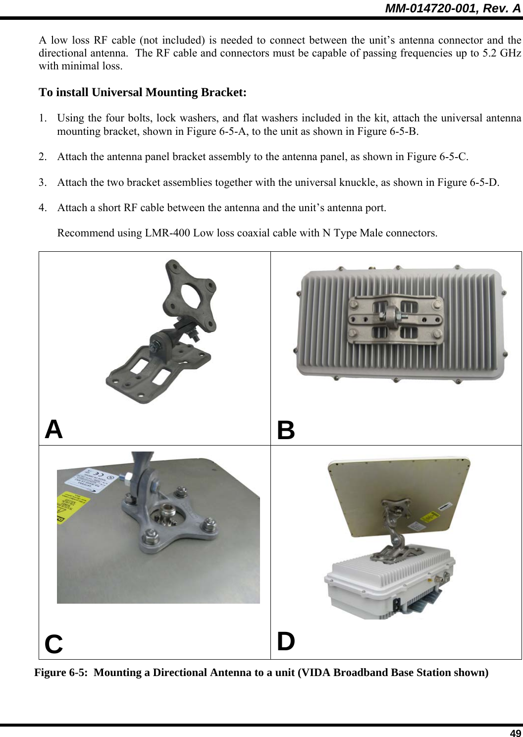 MM-014720-001, Rev. A  49 A low loss RF cable (not included) is needed to connect between the unit’s antenna connector and the directional antenna.  The RF cable and connectors must be capable of passing frequencies up to 5.2 GHz with minimal loss.  To install Universal Mounting Bracket: 1. Using the four bolts, lock washers, and flat washers included in the kit, attach the universal antenna mounting bracket, shown in Figure 6-5-A, to the unit as shown in Figure 6-5-B. 2. Attach the antenna panel bracket assembly to the antenna panel, as shown in Figure 6-5-C. 3. Attach the two bracket assemblies together with the universal knuckle, as shown in Figure 6-5-D. 4. Attach a short RF cable between the antenna and the unit’s antenna port. Recommend using LMR-400 Low loss coaxial cable with N Type Male connectors.      A   B   C  D Figure 6-5:  Mounting a Directional Antenna to a unit (VIDA Broadband Base Station shown) 