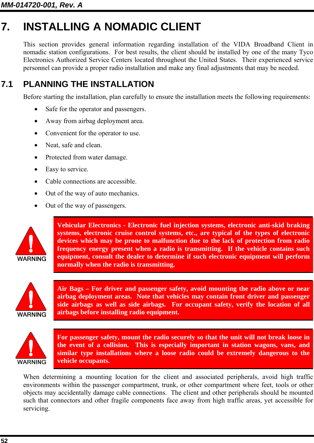 MM-014720-001, Rev. A 52 7.  INSTALLING A NOMADIC CLIENT This section provides general information regarding installation of the VIDA Broadband Client in nomadic station configurations.  For best results, the client should be installed by one of the many Tyco Electronics Authorized Service Centers located throughout the United States.  Their experienced service personnel can provide a proper radio installation and make any final adjustments that may be needed. 7.1  PLANNING THE INSTALLATION Before starting the installation, plan carefully to ensure the installation meets the following requirements: • Safe for the operator and passengers. • Away from airbag deployment area. • Convenient for the operator to use. • Neat, safe and clean. • Protected from water damage. • Easy to service. • Cable connections are accessible. • Out of the way of auto mechanics. • Out of the way of passengers.   Vehicular Electronics - Electronic fuel injection systems, electronic anti-skid braking systems, electronic cruise control systems, etc., are typical of the types of electronic devices which may be prone to malfunction due to the lack of protection from radio frequency energy present when a radio is transmitting.  If the vehicle contains such equipment, consult the dealer to determine if such electronic equipment will perform normally when the radio is transmitting.   Air Bags – For driver and passenger safety, avoid mounting the radio above or near airbag deployment areas.  Note that vehicles may contain front driver and passenger side airbags as well as side airbags.  For occupant safety, verify the location of all airbags before installing radio equipment.   For passenger safety, mount the radio securely so that the unit will not break loose in the event of a collision.  This is especially important in station wagons, vans, and similar type installations where a loose radio could be extremely dangerous to the vehicle occupants. When determining a mounting location for the client and associated peripherals, avoid high traffic environments within the passenger compartment, trunk, or other compartment where feet, tools or other objects may accidentally damage cable connections.  The client and other peripherals should be mounted such that connectors and other fragile components face away from high traffic areas, yet accessible for servicing. 
