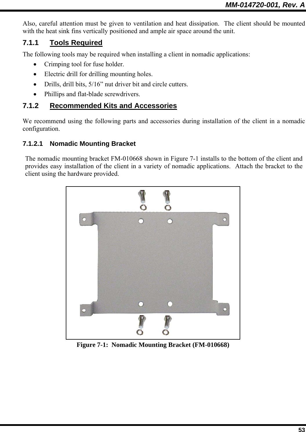 MM-014720-001, Rev. A  53 Also, careful attention must be given to ventilation and heat dissipation.  The client should be mounted with the heat sink fins vertically positioned and ample air space around the unit. 7.1.1 Tools Required The following tools may be required when installing a client in nomadic applications: • Crimping tool for fuse holder. • Electric drill for drilling mounting holes. • Drills, drill bits, 5/16” nut driver bit and circle cutters. • Phillips and flat-blade screwdrivers. 7.1.2  Recommended Kits and Accessories We recommend using the following parts and accessories during installation of the client in a nomadic configuration.   7.1.2.1  Nomadic Mounting Bracket The nomadic mounting bracket FM-010668 shown in Figure 7-1 installs to the bottom of the client and provides easy installation of the client in a variety of nomadic applications.  Attach the bracket to the client using the hardware provided.  Figure 7-1:  Nomadic Mounting Bracket (FM-010668) 