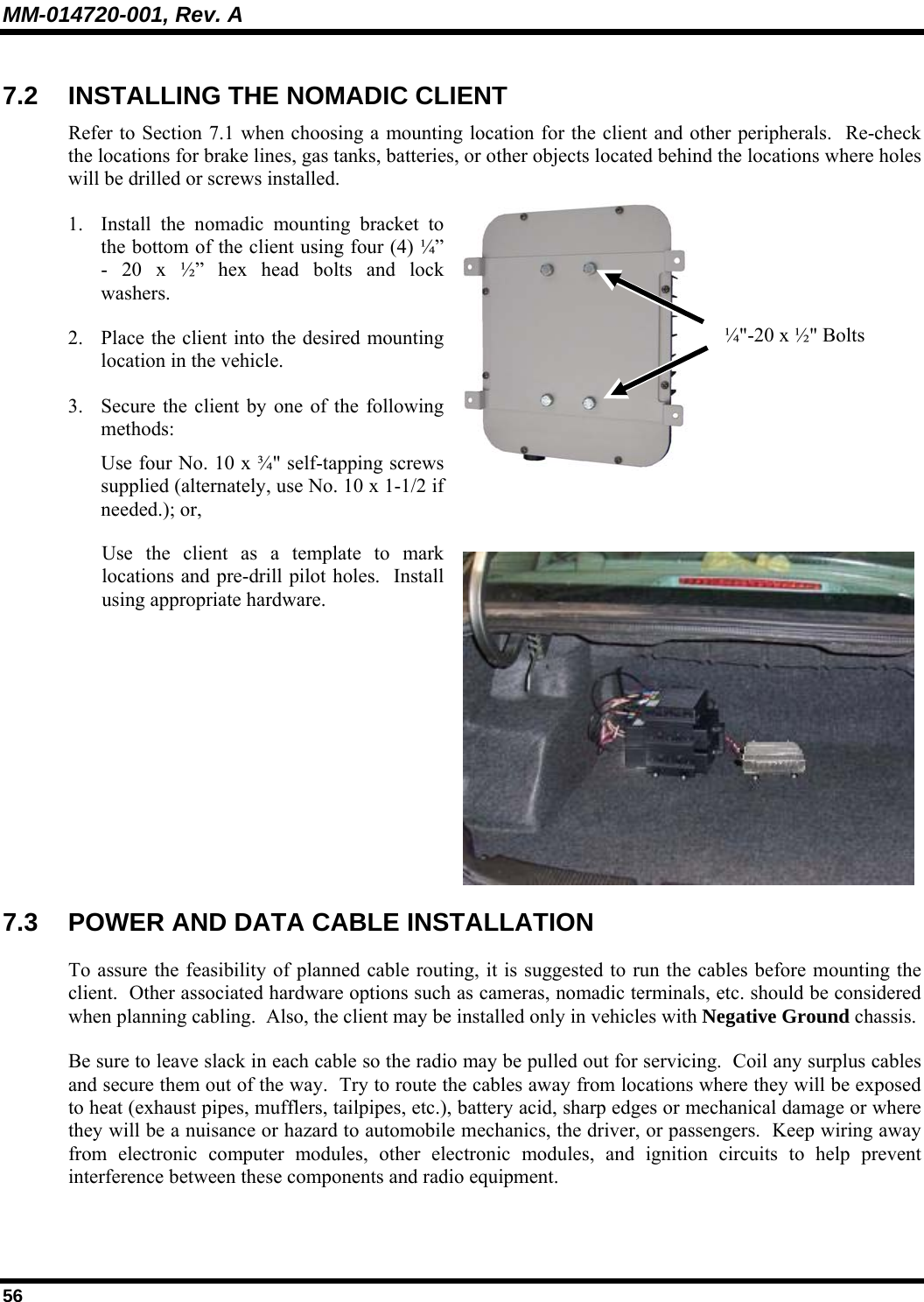 MM-014720-001, Rev. A 56 7.2  INSTALLING THE NOMADIC CLIENT Refer to Section 7.1 when choosing a mounting location for the client and other peripherals.  Re-check the locations for brake lines, gas tanks, batteries, or other objects located behind the locations where holes will be drilled or screws installed. 1. Install the nomadic mounting bracket to the bottom of the client using four (4) ¼” - 20 x ½” hex head bolts and lock washers. 2. Place the client into the desired mounting location in the vehicle. 3. Secure the client by one of the following methods: Use four No. 10 x ¾&quot; self-tapping screws supplied (alternately, use No. 10 x 1-1/2 if needed.); or,   Use the client as a template to mark locations and pre-drill pilot holes.  Install using appropriate hardware. 7.3  POWER AND DATA CABLE INSTALLATION To assure the feasibility of planned cable routing, it is suggested to run the cables before mounting the client.  Other associated hardware options such as cameras, nomadic terminals, etc. should be considered when planning cabling.  Also, the client may be installed only in vehicles with Negative Ground chassis. Be sure to leave slack in each cable so the radio may be pulled out for servicing.  Coil any surplus cables and secure them out of the way.  Try to route the cables away from locations where they will be exposed to heat (exhaust pipes, mufflers, tailpipes, etc.), battery acid, sharp edges or mechanical damage or where they will be a nuisance or hazard to automobile mechanics, the driver, or passengers.  Keep wiring away from electronic computer modules, other electronic modules, and ignition circuits to help prevent interference between these components and radio equipment. ¼&quot;-20 x ½&quot; Bolts