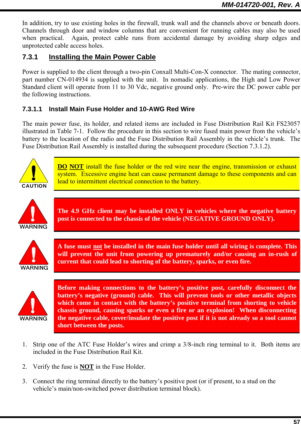 MM-014720-001, Rev. A  57 In addition, try to use existing holes in the firewall, trunk wall and the channels above or beneath doors.  Channels through door and window columns that are convenient for running cables may also be used when practical.  Again, protect cable runs from accidental damage by avoiding sharp edges and unprotected cable access holes. 7.3.1  Installing the Main Power Cable Power is supplied to the client through a two-pin Conxall Multi-Con-X connector.  The mating connector, part number CN-014934 is supplied with the unit.  In nomadic applications, the High and Low Power Standard client will operate from 11 to 30 Vdc, negative ground only.  Pre-wire the DC power cable per the following instructions. 7.3.1.1  Install Main Fuse Holder and 10-AWG Red Wire The main power fuse, its holder, and related items are included in Fuse Distribution Rail Kit FS23057 illustrated in Table 7-1.  Follow the procedure in this section to wire fused main power from the vehicle’s battery to the location of the radio and the Fuse Distribution Rail Assembly in the vehicle’s trunk.  The Fuse Distribution Rail Assembly is installed during the subsequent procedure (Section 7.3.1.2).  CAUTION  DO NOT install the fuse holder or the red wire near the engine, transmission or exhaust system.  Excessive engine heat can cause permanent damage to these components and can lead to intermittent electrical connection to the battery.   The 4.9 GHz client may be installed ONLY in vehicles where the negative battery post is connected to the chassis of the vehicle (NEGATIVE GROUND ONLY).   A fuse must not be installed in the main fuse holder until all wiring is complete. This will prevent the unit from powering up prematurely and/or causing an in-rush of current that could lead to shorting of the battery, sparks, or even fire.   Before making connections to the battery’s positive post, carefully disconnect the battery’s negative (ground) cable.  This will prevent tools or other metallic objects which come in contact with the battery’s positive terminal from shorting to vehicle chassis ground, causing sparks or even a fire or an explosion!  When disconnecting the negative cable, cover/insulate the positive post if it is not already so a tool cannot short between the posts. 1. Strip one of the ATC Fuse Holder’s wires and crimp a 3/8-inch ring terminal to it.  Both items are included in the Fuse Distribution Rail Kit. 2. Verify the fuse is NOT in the Fuse Holder. 3. Connect the ring terminal directly to the battery’s positive post (or if present, to a stud on the vehicle’s main/non-switched power distribution terminal block). 
