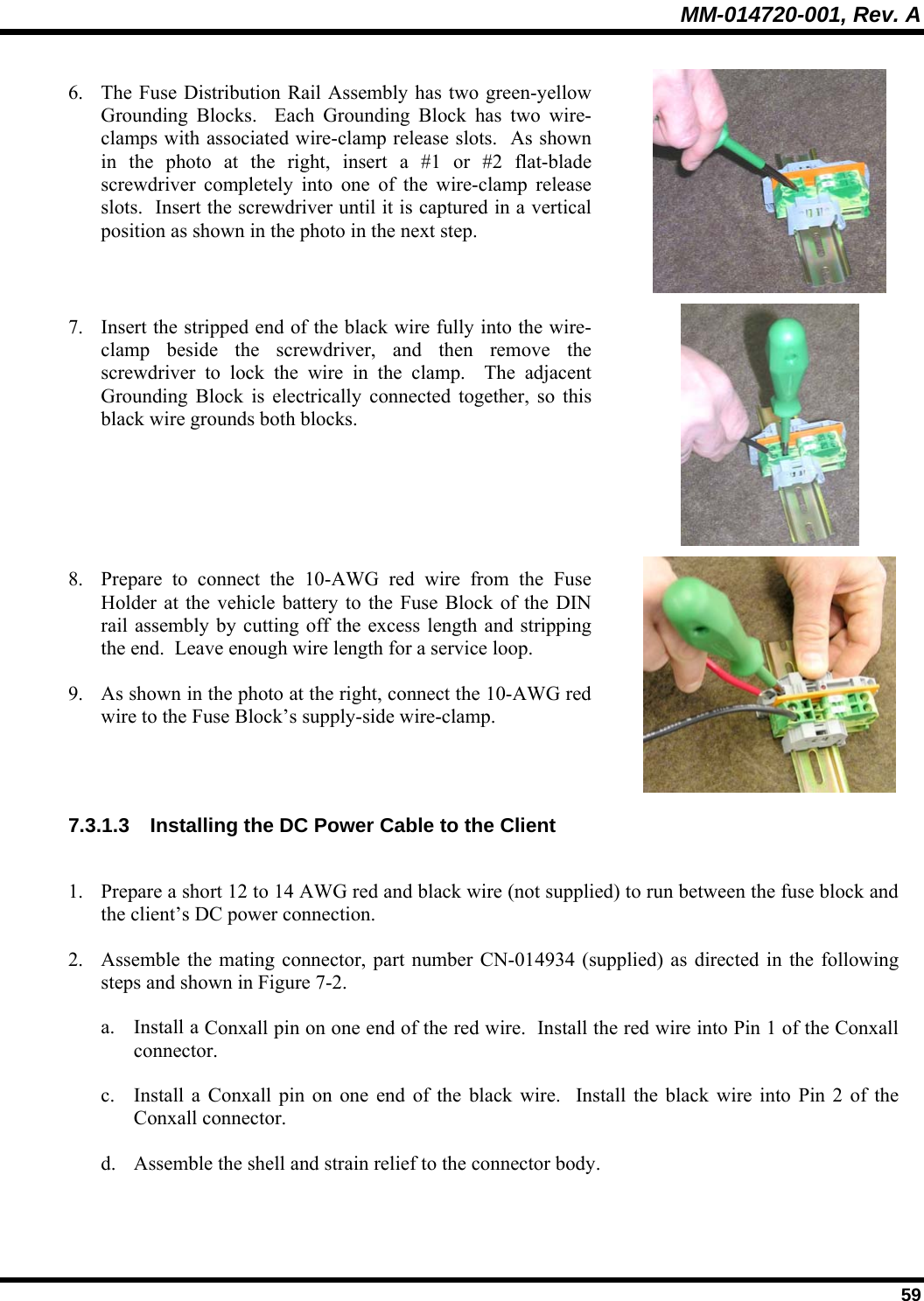 MM-014720-001, Rev. A  59 6. The Fuse Distribution Rail Assembly has two green-yellow Grounding Blocks.  Each Grounding Block has two wire-clamps with associated wire-clamp release slots.  As shown in the photo at the right, insert a #1 or #2 flat-blade screwdriver completely into one of the wire-clamp release slots.  Insert the screwdriver until it is captured in a vertical position as shown in the photo in the next step.  7. Insert the stripped end of the black wire fully into the wire-clamp beside the screwdriver, and then remove the screwdriver to lock the wire in the clamp.  The adjacent Grounding Block is electrically connected together, so this black wire grounds both blocks.  8. Prepare to connect the 10-AWG red wire from the Fuse Holder at the vehicle battery to the Fuse Block of the DIN rail assembly by cutting off the excess length and stripping the end.  Leave enough wire length for a service loop. 9. As shown in the photo at the right, connect the 10-AWG red wire to the Fuse Block’s supply-side wire-clamp.  7.3.1.3  Installing the DC Power Cable to the Client  1. Prepare a short 12 to 14 AWG red and black wire (not supplied) to run between the fuse block and the client’s DC power connection. 2. Assemble the mating connector, part number CN-014934 (supplied) as directed in the following steps and shown in Figure 7-2. a. Install a Conxall pin on one end of the red wire.  Install the red wire into Pin 1 of the Conxall connector.  c. Install a Conxall pin on one end of the black wire.  Install the black wire into Pin 2 of the Conxall connector. d. Assemble the shell and strain relief to the connector body. 