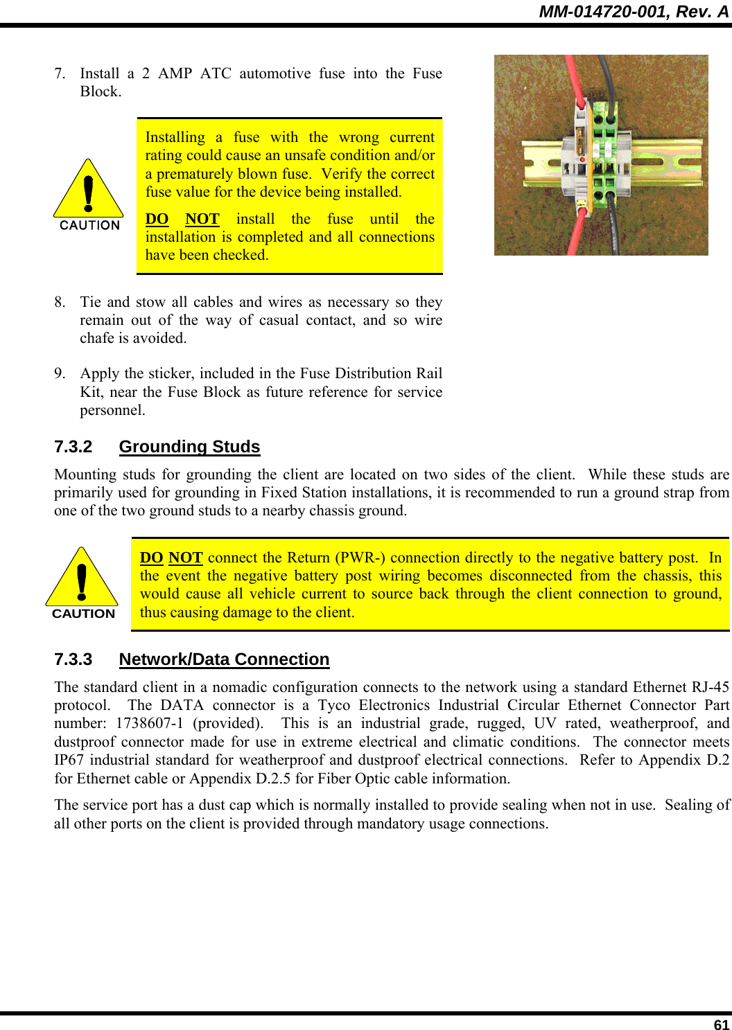 MM-014720-001, Rev. A  61 7. Install a 2 AMP ATC automotive fuse into the Fuse Block.  CAUTION  Installing a fuse with the wrong current rating could cause an unsafe condition and/or a prematurely blown fuse.  Verify the correct fuse value for the device being installed. DO NOT install the fuse until the installation is completed and all connections have been checked. 8. Tie and stow all cables and wires as necessary so they remain out of the way of casual contact, and so wire chafe is avoided. 9. Apply the sticker, included in the Fuse Distribution Rail Kit, near the Fuse Block as future reference for service personnel.  7.3.2 Grounding Studs Mounting studs for grounding the client are located on two sides of the client.  While these studs are primarily used for grounding in Fixed Station installations, it is recommended to run a ground strap from one of the two ground studs to a nearby chassis ground. CAUTION DO NOT connect the Return (PWR-) connection directly to the negative battery post.  In the event the negative battery post wiring becomes disconnected from the chassis, this would cause all vehicle current to source back through the client connection to ground, thus causing damage to the client. 7.3.3 Network/Data Connection The standard client in a nomadic configuration connects to the network using a standard Ethernet RJ-45 protocol.  The DATA connector is a Tyco Electronics Industrial Circular Ethernet Connector Part number: 1738607-1 (provided).  This is an industrial grade, rugged, UV rated, weatherproof, and dustproof connector made for use in extreme electrical and climatic conditions.  The connector meets IP67 industrial standard for weatherproof and dustproof electrical connections.  Refer to Appendix D.2 for Ethernet cable or Appendix D.2.5 for Fiber Optic cable information. The service port has a dust cap which is normally installed to provide sealing when not in use.  Sealing of all other ports on the client is provided through mandatory usage connections. 