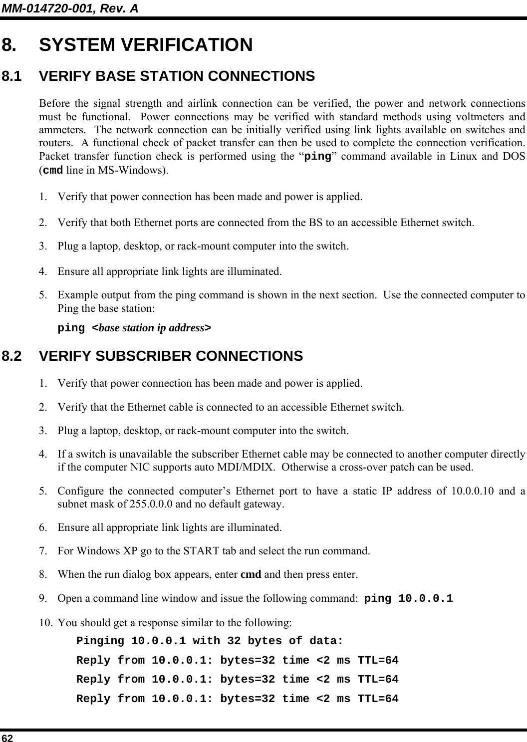 MM-014720-001, Rev. A 62 8. SYSTEM VERIFICATION 8.1  VERIFY BASE STATION CONNECTIONS Before the signal strength and airlink connection can be verified, the power and network connections must be functional.  Power connections may be verified with standard methods using voltmeters and ammeters.  The network connection can be initially verified using link lights available on switches and routers.  A functional check of packet transfer can then be used to complete the connection verification.  Packet transfer function check is performed using the “ping” command available in Linux and DOS (cmd line in MS-Windows). 1. Verify that power connection has been made and power is applied. 2. Verify that both Ethernet ports are connected from the BS to an accessible Ethernet switch. 3. Plug a laptop, desktop, or rack-mount computer into the switch. 4. Ensure all appropriate link lights are illuminated. 5. Example output from the ping command is shown in the next section.  Use the connected computer to Ping the base station: ping &lt;base station ip address&gt; 8.2 VERIFY SUBSCRIBER CONNECTIONS 1. Verify that power connection has been made and power is applied. 2. Verify that the Ethernet cable is connected to an accessible Ethernet switch. 3. Plug a laptop, desktop, or rack-mount computer into the switch. 4. If a switch is unavailable the subscriber Ethernet cable may be connected to another computer directly if the computer NIC supports auto MDI/MDIX.  Otherwise a cross-over patch can be used. 5. Configure the connected computer’s Ethernet port to have a static IP address of 10.0.0.10 and a subnet mask of 255.0.0.0 and no default gateway. 6. Ensure all appropriate link lights are illuminated. 7. For Windows XP go to the START tab and select the run command. 8. When the run dialog box appears, enter cmd and then press enter. 9. Open a command line window and issue the following command:  ping 10.0.0.1 10. You should get a response similar to the following:  Pinging 10.0.0.1 with 32 bytes of data: Reply from 10.0.0.1: bytes=32 time &lt;2 ms TTL=64 Reply from 10.0.0.1: bytes=32 time &lt;2 ms TTL=64 Reply from 10.0.0.1: bytes=32 time &lt;2 ms TTL=64 