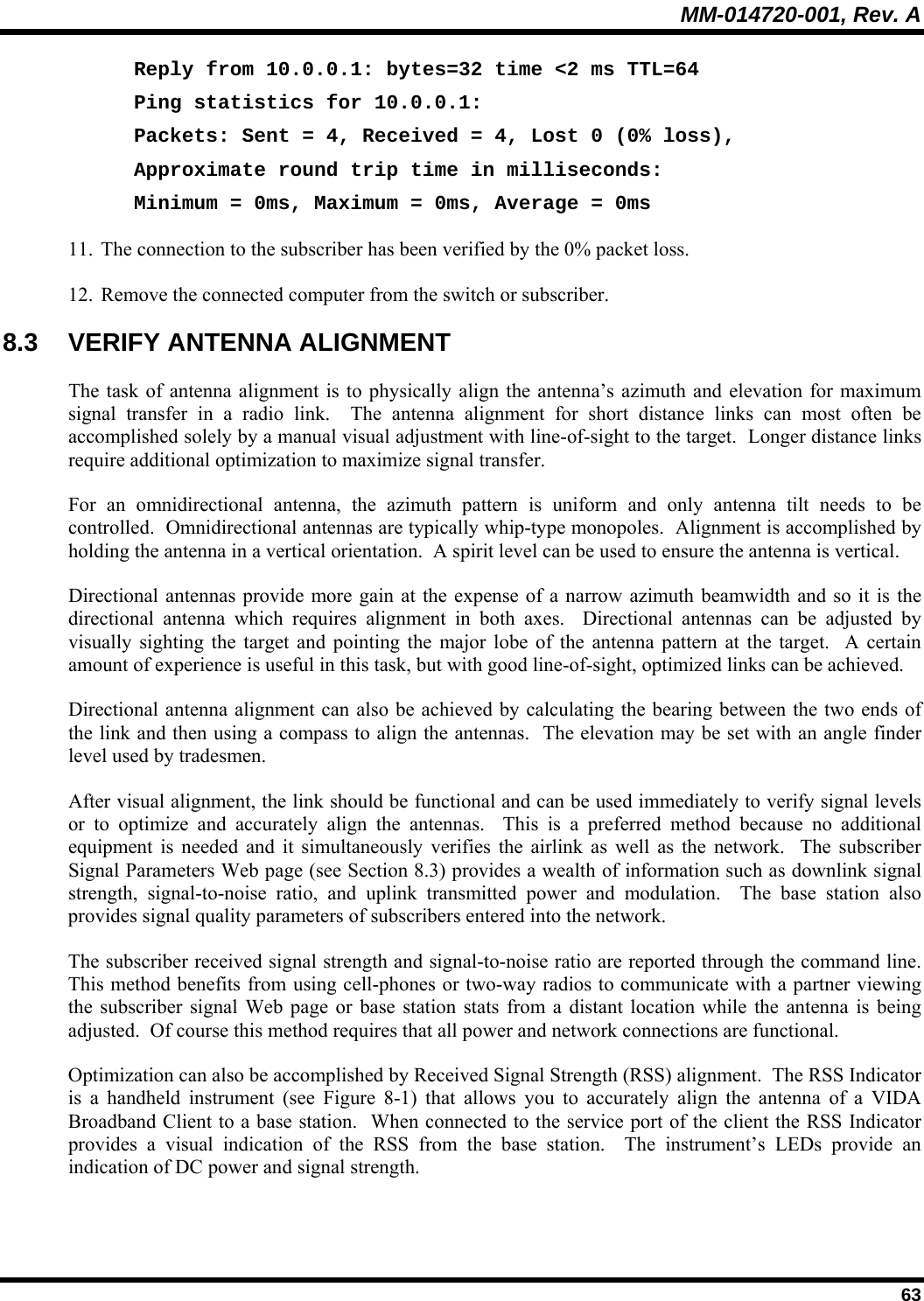 MM-014720-001, Rev. A  63 Reply from 10.0.0.1: bytes=32 time &lt;2 ms TTL=64 Ping statistics for 10.0.0.1: Packets: Sent = 4, Received = 4, Lost 0 (0% loss), Approximate round trip time in milliseconds: Minimum = 0ms, Maximum = 0ms, Average = 0ms 11. The connection to the subscriber has been verified by the 0% packet loss. 12. Remove the connected computer from the switch or subscriber. 8.3 VERIFY ANTENNA ALIGNMENT The task of antenna alignment is to physically align the antenna’s azimuth and elevation for maximum signal transfer in a radio link.  The antenna alignment for short distance links can most often be accomplished solely by a manual visual adjustment with line-of-sight to the target.  Longer distance links require additional optimization to maximize signal transfer. For an omnidirectional antenna, the azimuth pattern is uniform and only antenna tilt needs to be controlled.  Omnidirectional antennas are typically whip-type monopoles.  Alignment is accomplished by holding the antenna in a vertical orientation.  A spirit level can be used to ensure the antenna is vertical. Directional antennas provide more gain at the expense of a narrow azimuth beamwidth and so it is the directional antenna which requires alignment in both axes.  Directional antennas can be adjusted by visually sighting the target and pointing the major lobe of the antenna pattern at the target.  A certain amount of experience is useful in this task, but with good line-of-sight, optimized links can be achieved. Directional antenna alignment can also be achieved by calculating the bearing between the two ends of the link and then using a compass to align the antennas.  The elevation may be set with an angle finder level used by tradesmen. After visual alignment, the link should be functional and can be used immediately to verify signal levels or to optimize and accurately align the antennas.  This is a preferred method because no additional equipment is needed and it simultaneously verifies the airlink as well as the network.  The subscriber Signal Parameters Web page (see Section 8.3) provides a wealth of information such as downlink signal strength, signal-to-noise ratio, and uplink transmitted power and modulation.  The base station also provides signal quality parameters of subscribers entered into the network.   The subscriber received signal strength and signal-to-noise ratio are reported through the command line.  This method benefits from using cell-phones or two-way radios to communicate with a partner viewing the subscriber signal Web page or base station stats from a distant location while the antenna is being adjusted.  Of course this method requires that all power and network connections are functional.  Optimization can also be accomplished by Received Signal Strength (RSS) alignment.  The RSS Indicator is a handheld instrument (see Figure 8-1) that allows you to accurately align the antenna of a VIDA Broadband Client to a base station.  When connected to the service port of the client the RSS Indicator provides a visual indication of the RSS from the base station.  The instrument’s LEDs provide an indication of DC power and signal strength. 