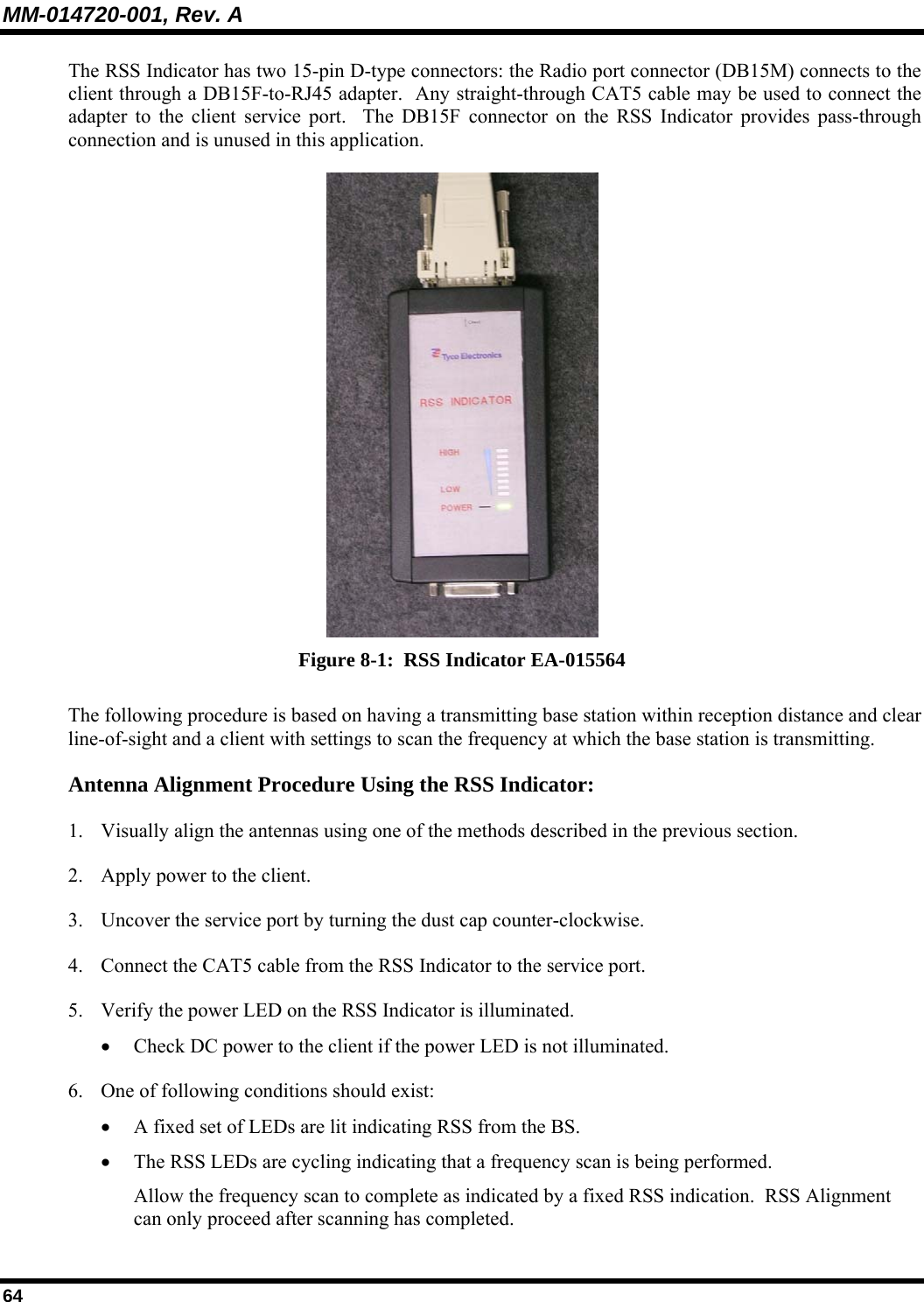 MM-014720-001, Rev. A 64 The RSS Indicator has two 15-pin D-type connectors: the Radio port connector (DB15M) connects to the client through a DB15F-to-RJ45 adapter.  Any straight-through CAT5 cable may be used to connect the adapter to the client service port.  The DB15F connector on the RSS Indicator provides pass-through connection and is unused in this application.  Figure 8-1:  RSS Indicator EA-015564 The following procedure is based on having a transmitting base station within reception distance and clear line-of-sight and a client with settings to scan the frequency at which the base station is transmitting. Antenna Alignment Procedure Using the RSS Indicator: 1. Visually align the antennas using one of the methods described in the previous section. 2. Apply power to the client. 3. Uncover the service port by turning the dust cap counter-clockwise. 4. Connect the CAT5 cable from the RSS Indicator to the service port. 5. Verify the power LED on the RSS Indicator is illuminated. • Check DC power to the client if the power LED is not illuminated. 6. One of following conditions should exist: • A fixed set of LEDs are lit indicating RSS from the BS. • The RSS LEDs are cycling indicating that a frequency scan is being performed.  Allow the frequency scan to complete as indicated by a fixed RSS indication.  RSS Alignment can only proceed after scanning has completed. 