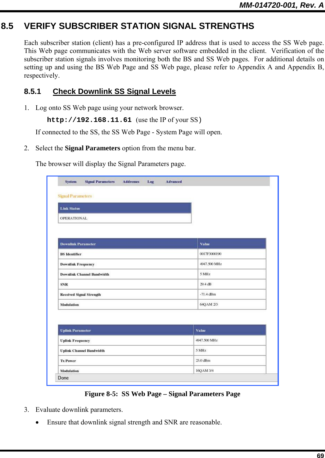 MM-014720-001, Rev. A  69 8.5  VERIFY SUBSCRIBER STATION SIGNAL STRENGTHS Each subscriber station (client) has a pre-configured IP address that is used to access the SS Web page.  This Web page communicates with the Web server software embedded in the client.  Verification of the subscriber station signals involves monitoring both the BS and SS Web pages.  For additional details on setting up and using the BS Web Page and SS Web page, please refer to Appendix A and Appendix B, respectively. 8.5.1  Check Downlink SS Signal Levels 1. Log onto SS Web page using your network browser. http://192.168.11.61 (use the IP of your SS)   If connected to the SS, the SS Web Page - System Page will open. 2. Select the Signal Parameters option from the menu bar. The browser will display the Signal Parameters page.  Figure 8-5:  SS Web Page – Signal Parameters Page 3. Evaluate downlink parameters. • Ensure that downlink signal strength and SNR are reasonable. 