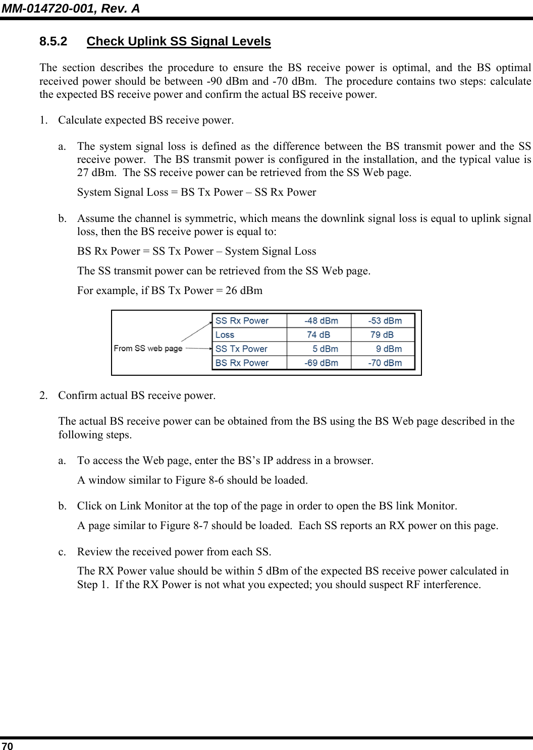 MM-014720-001, Rev. A 70 8.5.2  Check Uplink SS Signal Levels The section describes the procedure to ensure the BS receive power is optimal, and the BS optimal received power should be between -90 dBm and -70 dBm.  The procedure contains two steps: calculate the expected BS receive power and confirm the actual BS receive power. 1. Calculate expected BS receive power. a. The system signal loss is defined as the difference between the BS transmit power and the SS receive power.  The BS transmit power is configured in the installation, and the typical value is 27 dBm.  The SS receive power can be retrieved from the SS Web page. System Signal Loss = BS Tx Power – SS Rx Power b. Assume the channel is symmetric, which means the downlink signal loss is equal to uplink signal loss, then the BS receive power is equal to: BS Rx Power = SS Tx Power – System Signal Loss The SS transmit power can be retrieved from the SS Web page. For example, if BS Tx Power = 26 dBm  2. Confirm actual BS receive power. The actual BS receive power can be obtained from the BS using the BS Web page described in the following steps. a. To access the Web page, enter the BS’s IP address in a browser.   A window similar to Figure 8-6 should be loaded. b. Click on Link Monitor at the top of the page in order to open the BS link Monitor.   A page similar to Figure 8-7 should be loaded.  Each SS reports an RX power on this page.  c. Review the received power from each SS. The RX Power value should be within 5 dBm of the expected BS receive power calculated in Step 1.  If the RX Power is not what you expected; you should suspect RF interference. 