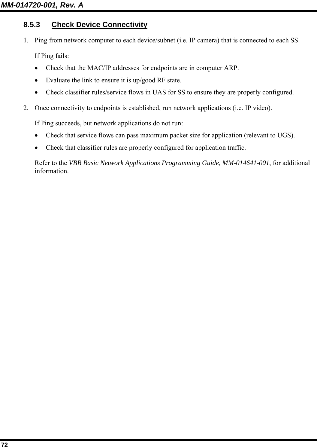 MM-014720-001, Rev. A 72 8.5.3  Check Device Connectivity 1. Ping from network computer to each device/subnet (i.e. IP camera) that is connected to each SS. If Ping fails: • Check that the MAC/IP addresses for endpoints are in computer ARP. • Evaluate the link to ensure it is up/good RF state. • Check classifier rules/service flows in UAS for SS to ensure they are properly configured. 2. Once connectivity to endpoints is established, run network applications (i.e. IP video). If Ping succeeds, but network applications do not run: • Check that service flows can pass maximum packet size for application (relevant to UGS).  • Check that classifier rules are properly configured for application traffic. Refer to the VBB Basic Network Applications Programming Guide, MM-014641-001, for additional information.    