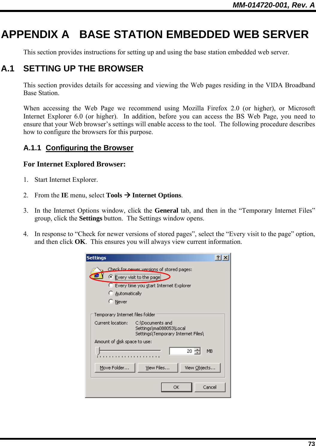 MM-014720-001, Rev. A  73 APPENDIX A  BASE STATION EMBEDDED WEB SERVER This section provides instructions for setting up and using the base station embedded web server. A.1  SETTING UP THE BROWSER This section provides details for accessing and viewing the Web pages residing in the VIDA Broadband Base Station.  When accessing the Web Page we recommend using Mozilla Firefox 2.0 (or higher), or Microsoft Internet Explorer 6.0 (or higher).  In addition, before you can access the BS Web Page, you need to ensure that your Web browser’s settings will enable access to the tool.  The following procedure describes how to configure the browsers for this purpose. A.1.1  Configuring the Browser For Internet Explored Browser: 1. Start Internet Explorer. 2. From the IE menu, select Tools Æ Internet Options. 3. In the Internet Options window, click the General tab, and then in the “Temporary Internet Files” group, click the Settings button.  The Settings window opens. 4. In response to “Check for newer versions of stored pages”, select the “Every visit to the page” option, and then click OK.  This ensures you will always view current information.  