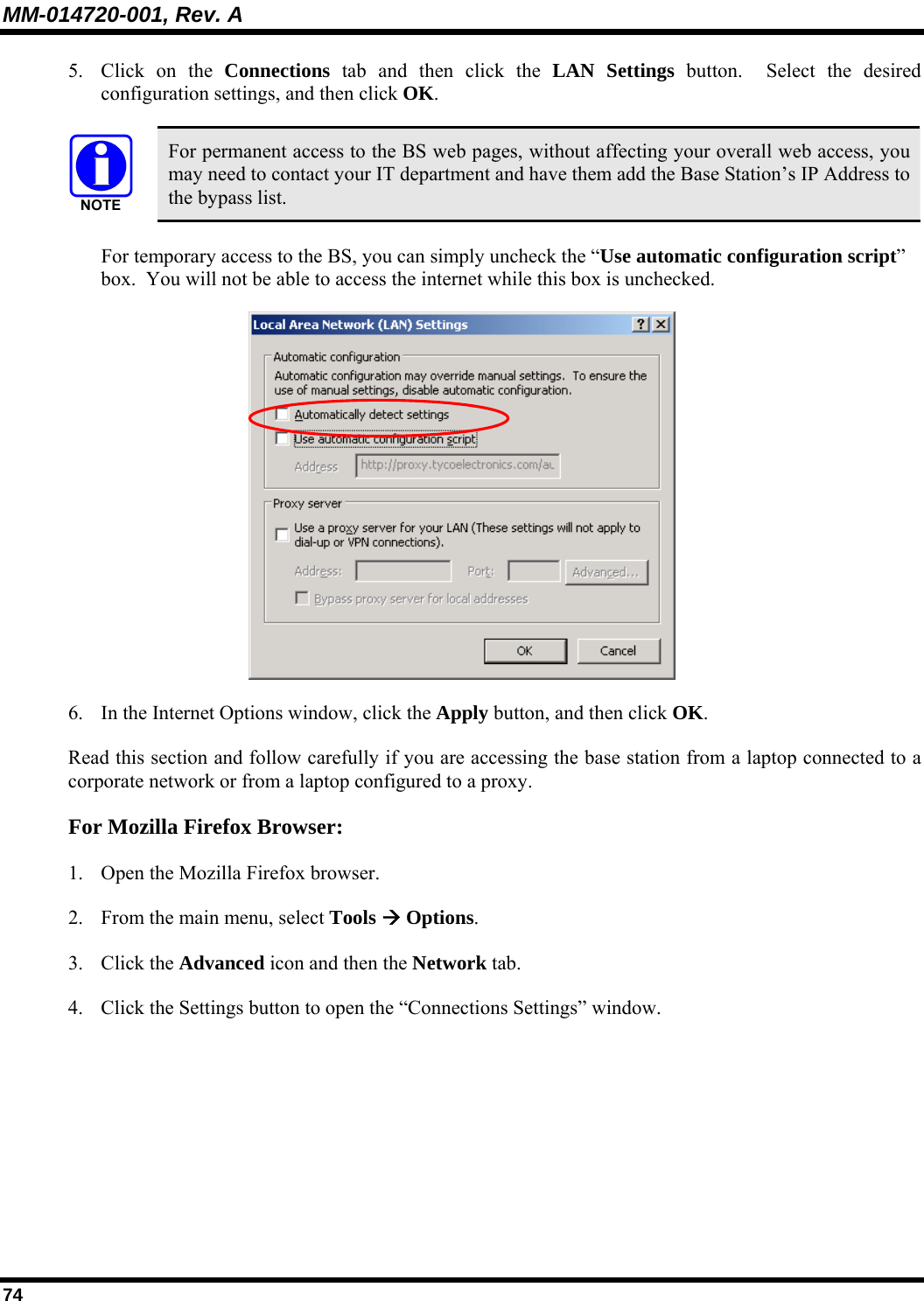 MM-014720-001, Rev. A 74 5. Click on the Connections tab and then click the LAN Settings button.  Select the desired configuration settings, and then click OK.   For permanent access to the BS web pages, without affecting your overall web access, you may need to contact your IT department and have them add the Base Station’s IP Address to the bypass list. For temporary access to the BS, you can simply uncheck the “Use automatic configuration script” box.  You will not be able to access the internet while this box is unchecked.  6. In the Internet Options window, click the Apply button, and then click OK. Read this section and follow carefully if you are accessing the base station from a laptop connected to a corporate network or from a laptop configured to a proxy. For Mozilla Firefox Browser: 1. Open the Mozilla Firefox browser. 2. From the main menu, select Tools Æ Options. 3. Click the Advanced icon and then the Network tab. 4. Click the Settings button to open the “Connections Settings” window.  