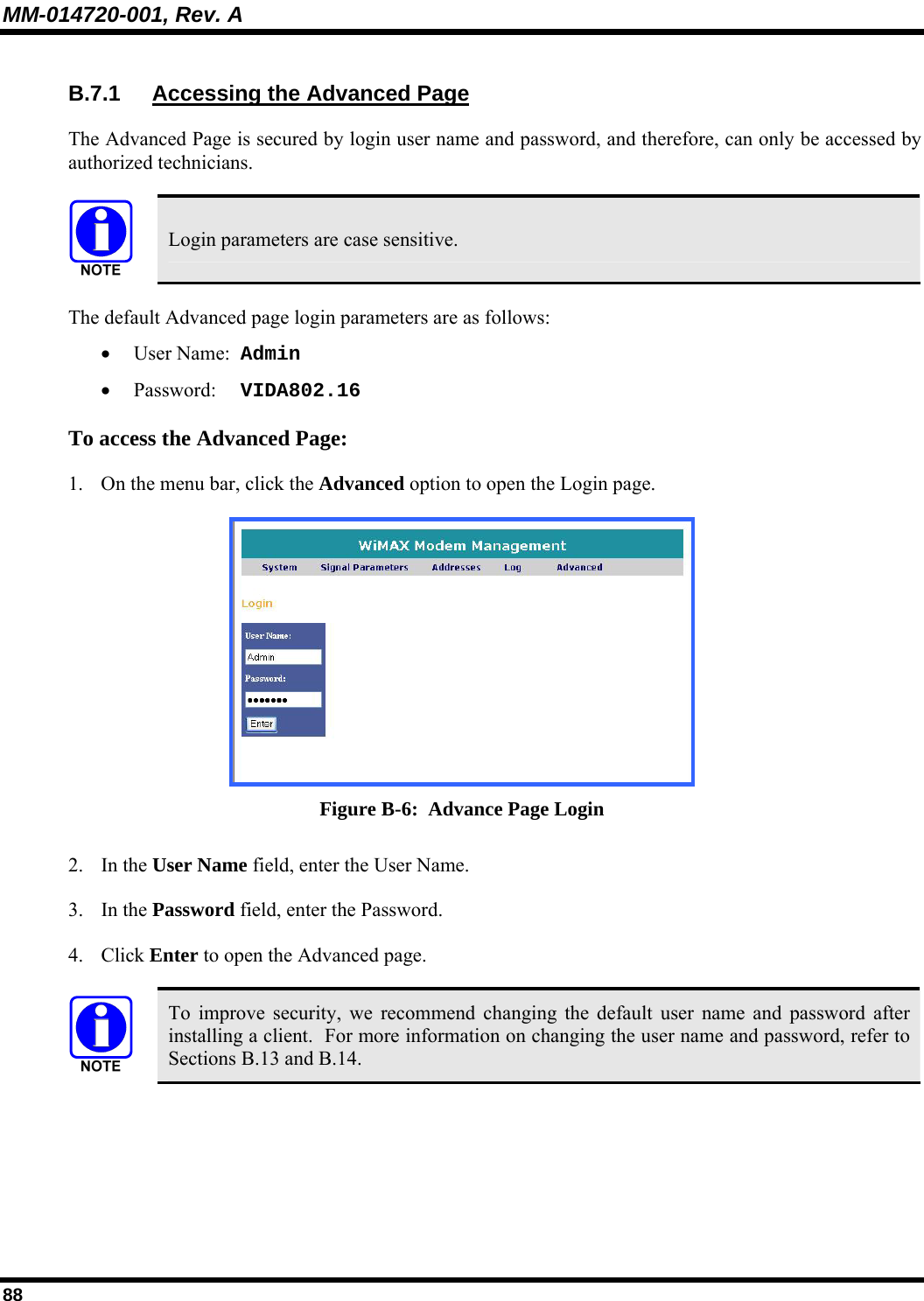 MM-014720-001, Rev. A 88 B.7.1  Accessing the Advanced Page The Advanced Page is secured by login user name and password, and therefore, can only be accessed by authorized technicians.    Login parameters are case sensitive. The default Advanced page login parameters are as follows:   • User Name:  Admin  • Password:  VIDA802.16 To access the Advanced Page:  1. On the menu bar, click the Advanced option to open the Login page.   Figure B-6:  Advance Page Login 2. In the User Name field, enter the User Name.  3. In the Password field, enter the Password.  4. Click Enter to open the Advanced page.    To improve security, we recommend changing the default user name and password after installing a client.  For more information on changing the user name and password, refer to Sections B.13 and B.14. 