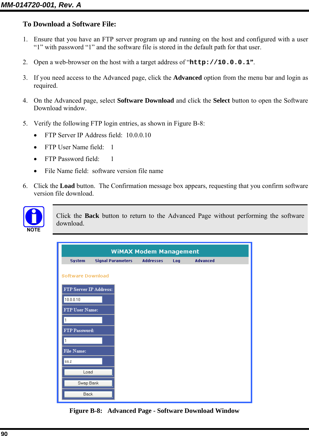 MM-014720-001, Rev. A 90 To Download a Software File:  1. Ensure that you have an FTP server program up and running on the host and configured with a user “1” with password “1” and the software file is stored in the default path for that user.  2. Open a web-browser on the host with a target address of “http://10.0.0.1”. 3. If you need access to the Advanced page, click the Advanced option from the menu bar and login as required.  4. On the Advanced page, select Software Download and click the Select button to open the Software Download window. 5. Verify the following FTP login entries, as shown in Figure B-8: • FTP Server IP Address field:  10.0.0.10  • FTP User Name field:   1  • FTP Password field:    1 • File Name field:  software version file name  6. Click the Load button.  The Confirmation message box appears, requesting that you confirm software version file download.   Click the Back button to return to the Advanced Page without performing the software download.  Figure B-8:   Advanced Page - Software Download Window 